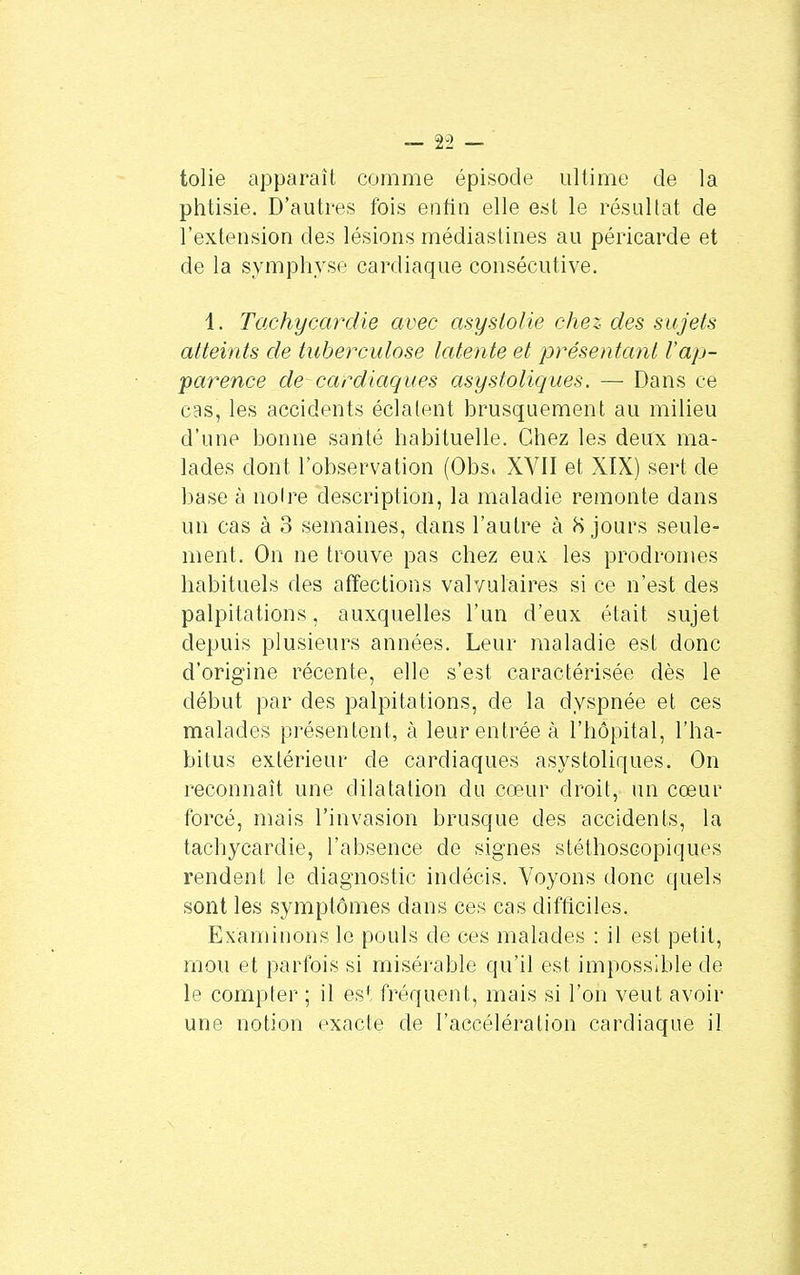 tolie apparaît comme épisode ultime de la phtisie. D'autres fois entin elle est le résultat de l'extension des lésions médiastines au péricarde et de la symphyse cardiaque consécutive. 1. Tachycardie avec asyslolie chez des sujets atteints de tuberculose latente et présentant l'ap- parence de cardiaques asystoliques. — Dans ce cas, les accidents éclatent brusquement au milieu d'une bonne santé habituelle. Chez les deux ma- lades dont l'observation (Obsi XVII et XIX) sert de base à noire description, la maladie remonte dans un cas à 3 semaines, dans l'autre à 8 jours seule- ment. On ne trouve pas chez eux. les prodromes habituels des affections valvulaires si ce n'est des palpitations, auxquelles l'un d'eux était sujet depuis plusieurs années. Leur maladie est donc d'origine récente, elle s'est caractérisée dès le début par des palpitations, de la dyspnée et ces malades présentent, à leur entrée à l'hôpital, l'ha- bitus extérieur de cardiaques asystoliques. On reconnaît une dilatation du cœur droit, un cœur forcé, mais l'invasion brusque des accidents, la tachycardie, l'absence de signes stéthoscopiques rendent le diagnostic indécis. Voyons donc quels sont les symptômes dans ces cas difficiles. Examinons le pouls de ces malades : il est petit, mou et parfois si misérable qu'il est impossible de le compter ; il est fréquent, mais si l'on veut avoir une notion exacte de l'accélération cardiaque il