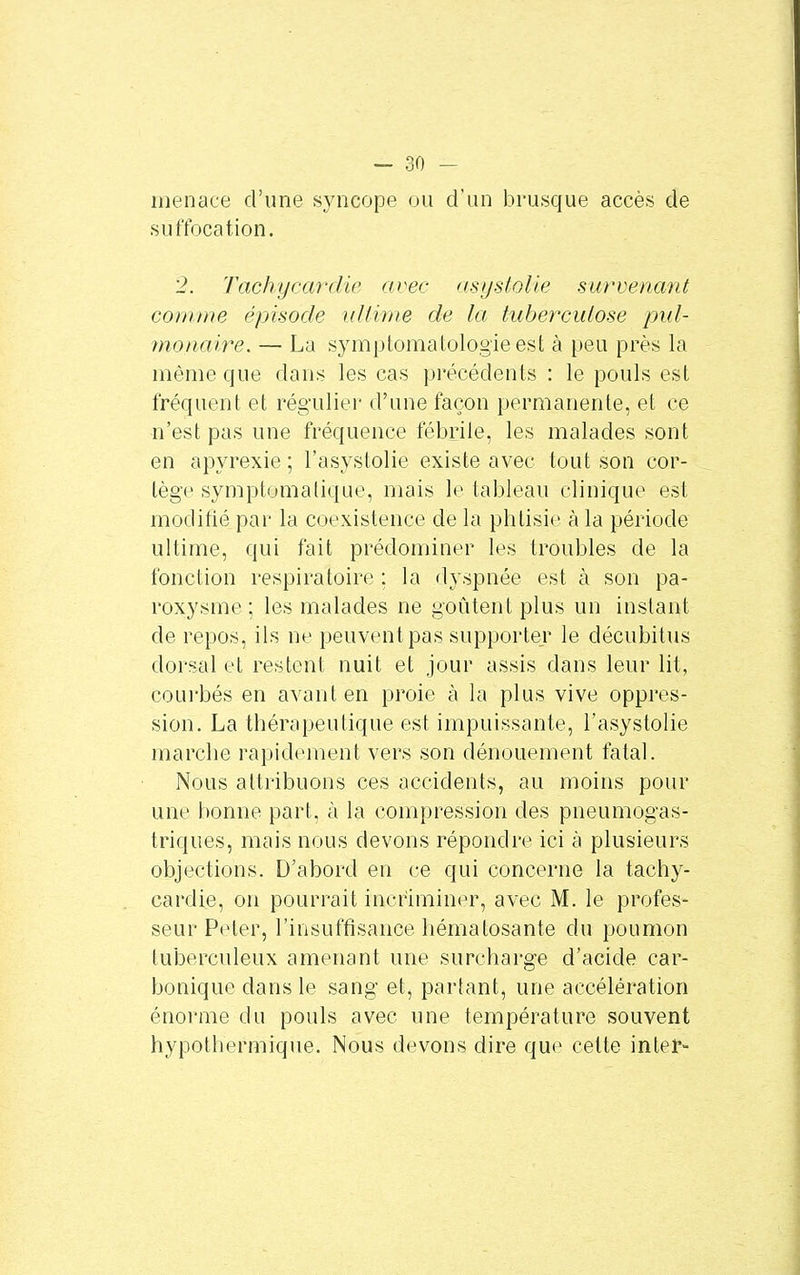 menace d'une syncope ou d'un brusque accès de suffocation. 2. Tachycardie avec asyslolie survenant comme épisode ultime de la tuberculose pul- monaire. — La symptomatologieest à peu près la même que dans les cas précédents : le pouls est fréquent et régulier d'une façon permanente, et ce n'est pas une fréquence fébrile, les malades sont en apyrexie ; l'asystolie existe avec tout son cor- tège symptomalique, mais le tableau clinique est modifié par la coexistence de la phtisie à la période ultime, qui fait prédominer les troubles de la fonction respiratoire ; la dyspnée est à son pa- roxysme; les malades ne goûtent plus un instant de repos, ils ne peuvent pas supporter le décubitus dorsal et restent nuit et jour assis dans leur lit, courbés en avant en proie à la plus vive oppres- sion. La thérapeutique est impuissante, l'asystolie marche rapidement vers son dénouement fatal. Nous attribuons ces accidents, au moins pour une bonne part, à la compression des pneumogas- triques, mais nous devons répondre ici à plusieurs objections. D'abord en ce qui concerne la tachy- cardie, on pourrait incriminer, avec M. le profes- seur Peter, l'insuffisance hématosante du poumon tuberculeux amenant une surcharge d'acide car- bonique dans le sang et, partant, une accélération énorme du pouls avec une température souvent hypothermique. Nous devons dire que cette inter-