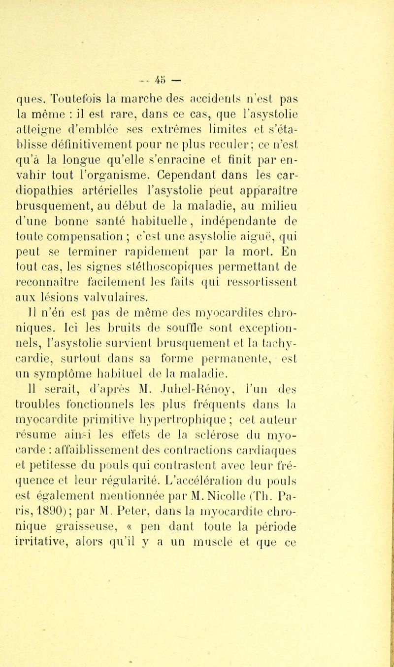 4o — ques. Toutefois la marche des accidents n'est pas la même : il est rare, dans ce cas, que l'asystolie atteigne d'emblée ses extrêmes limites et s'éta- blisse définitivement pour ne plus reculer; ce n'est qu'à la longue qu'elle s'enracine et finit par en- vahir tout l'organisme. Cependant dans les car- diopathies artérielles l'asystolie peut apparaître brusquement, au début de la maladie, au milieu d'une bonne santé habituelle, indépendante de toute compensation ; c'est une asystolie aiguë, qui peut se terminer rapidement par la mort. En tout cas, les signes stéthoscopiques permettant de reconnaître facilement les faits qui ressortissant aux lésions valvulaires. 11 n'éri est pas de même des myocardites chro- niques. Ici les bruits de souffle sont exception- nels, l'asystolie survient brusquement et la tachy- cardie, surtout dans sa forme permanente, est un symptôme habituel de la maladie. 11 serait, d'après M. Juhel-Rénoy, l'un des troubles fonctionnels les plus fréquents dans la myocardite primitive hypertrophique ; cet auteur résume ainsi les effets de la sclérose du myo- carde : affaiblissement des contractions cardiaques et petitesse du pouls qui contrastent avec leur fré- quence et leur régularité. L'accélération du pouls est également mentionnée par M. Nicolle (Th. Pa- ris, 1890); par M. Peter, dans la myocardite chro- nique graisseuse, « peu dant toute la période irritative, alors qu'il y a un muscle et que ce