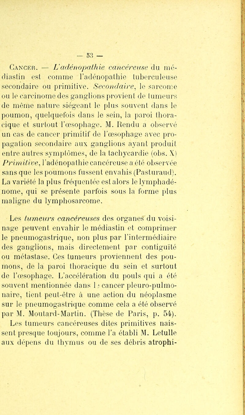 Cancer. — L'adénopathie cancéreuse du mé- diastin est comme l'adénopathie tuberculeuse secondaire ou primitive. Secondaire, le sarcome ou le carcinome des ganglions provien t de lumeurs de même nature siégeant le plus souvent dans le poumon, quelquefois dans le sein, la paroi thora- cique et surtout l'œsophage. M. Rendu a observé un cas de cancer primitif de l'œsophage avec pro- pagation secondaire aux ganglions ayant produit entre autres symptômes, de la tachycardie (obs. X) Primitive, l'adénopathie cancéreuse a été observée sans que les poumons fussent envahis (Pasturaud). La variété la plus fréquentée est alors le lymphadé- nome, qui se présente parfois sous la forme plus maligne du lymphosarcome. Les tumeurs cancéreuses des organes du voisi- nage peuvent envahir le médiastin et comprimer le pneumogastrique, non plus par l'intermédiaire des ganglions, mais directement par contiguïté ou métastase. Ces tumeurs proviennent des pou- mons, de la paroi thoracique du sein et surtout de l'œsophage. L'accélération du pouls qui a été souvent mentionnée dans lj cancer pleuro-pulmo- naire, tient peut-être à une action du néoplasme sur le pneumogastrique comme cela a été observé par M. Moutard-Martin. (Thèse de Paris, p. 54). Les tumeurs cancéreuses dites primitives nais- sent presque toujours, comme l'a établi M. Letulle aux dépens du thymus ou de ses débris atrophi-