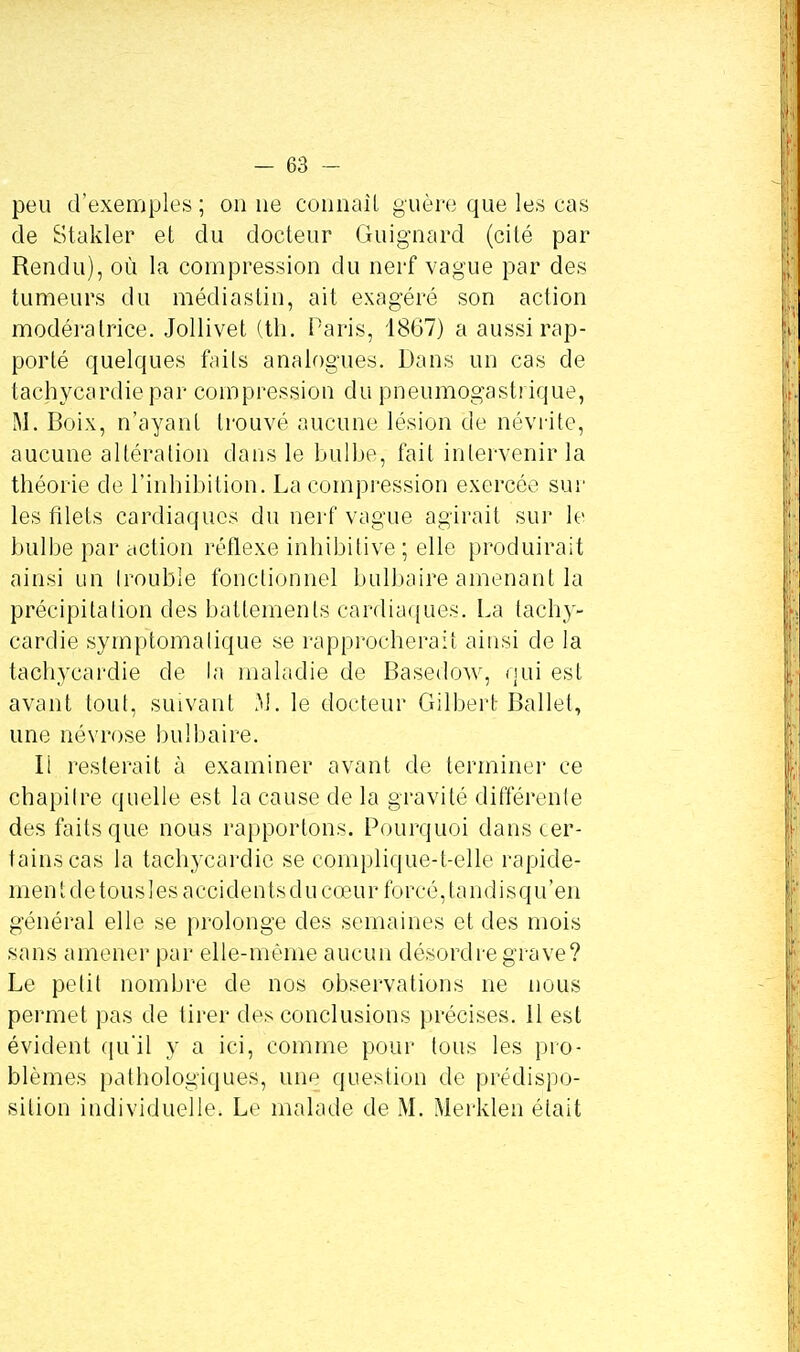 peu d'exemples ; on ne connaît guère que les cas de Stakler et du docteur Guignard (cité par Rendu), où la compression du nerf vague par des tumeurs du médiastin, ait exagéré son action modératrice. Jollivet (th. Paris, 1867) a aussi rap- porté quelques faits analogues. Dans un cas de tachycardie par compression du pneumogastrique, M, Boix, n'ayant trouvé aucune lésion de névrite, aucune altération dans le bulbe, fait intervenir la théorie de l'inhibition. La compression exercée sur les filets cardiaques du nerf vague agirait sur le bulbe par action réflexe inhibitive ; elle produirait ainsi un (rouble fonctionnel bulbaire amenant la précipitation des battements cardiaques. La tachy- cardie symplomatique se rapprocherait ainsi de la tachycardie de la maladie de Basedow, qui est avant tout, suivant .Y!, le docteur Gilbert Ballet, une névrose bulbaire. Ii resterait à examiner avant de terminer ce chapilre quelle est la cause de la gravité différente des faits que nous rapportons. Pourquoi dans cer- tains cas la tachycardie se complique-t-elle rapide- men t de tous 1 es a coi de n ts d u cœu r forcé, ta nd i s q u'en général elle se prolonge des semaines et des mois sans amener par elle-même aucun désordre grave? Le petit nombre de nos observations ne nous permet pas de tirer des conclusions précises. 11 est évident qu'il y a ici, comme pour tous les pro- blèmes pathologiques, une question de prédispo- sition individuelle. Le malade de M. Merklen était