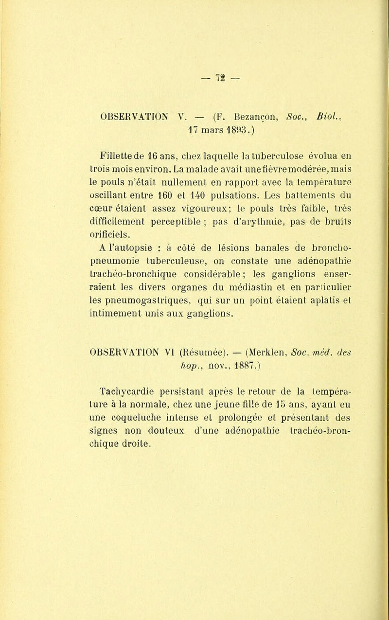 OBSERVATION V. — (F. Bezançon, Soc, Biol., 17 mars 1893.) Fillette de 16 ans, chez laquelle la tuberculose évolua en trois mois environ. La malade avait une fièvre modérée, mais le pouls n'était nullement en rapport avec la température oscillant entre 160 et 140 pulsations. Les battements du cœur étaient assez vigoureux; le pouls très faible, très difficilement perceptible ; pas d'arythmie, pas de bruits orificiels. A l'autopsie : à côté de lésions banales de broncho- pneumonie tuberculeuse, on constate une adénopathie trachéo-bronchique considérable ; les ganglions enser- raient les divers organes du médiastin et en particulier les pneumogastriques, qui sur un point étaient aplatis et intimement unis aux ganglions. OBSERVATION VI (Résumée). — (Merklen. Soc. méd. des hop., nov.. 1887.) Tachycardie persistant après le retour de la iempéra- ture à la normale, chez une jeune fille de 15 ans, ayant eu une coqueluche intense et prolongée et présentant des signes non douteux d'une adénopathie trachéo-bron- chique droite.