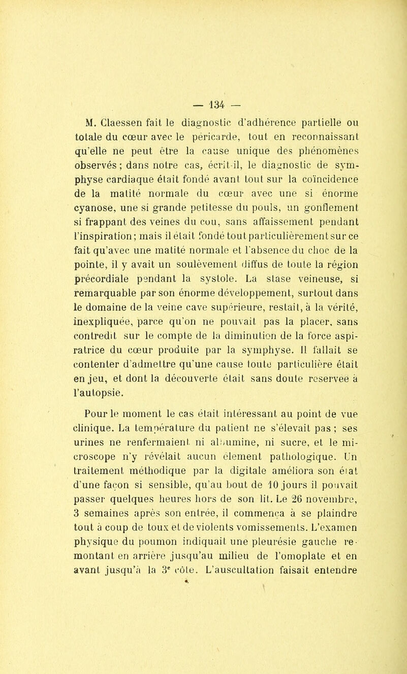 M. Claessen fait le diagnostic d'adhérence partielle ou totale du cœur avec le péricarde, tout en reconnaissant qu'elle ne peut être la cause unique des phénomènes observés ; dans notre cas, écrit-il, le diagnostic de sym- physe cardiaque était fondé avant tout sur la coïncidence de la malité normale du cœur avec une si énorme cyanose, une si grande petitesse du pouls, un gonflement si frappant des veines du cou, sans affaissement pendant l'inspiration; mais il était fondé tout particulièrement sur ce fait qu'avec une matité normale et l'absence du choc de la pointe, il y avait un soulèvement diffus de toute la région précordiale pendant la systole. La stase veineuse, si remarquable par son énorme développement, surtout dans le domaine de la veine cave supérieure, restait, à la vérité, inexpliquée, parce qu'on ne pouvait pas la placer, sans contredit sur le compte de la diminution de la force aspi- ratrice du cœur produite par la symphyse. Il fallait se contenter d'admettre qu'une cause toute particulière était enjeu, et dont la découverte était sans doute réservée à l'autopsie. Pour le moment le cas était intéressant au point de vue clinique. La température du patient ne s'élevait pas ; ses urines ne renfermaient, ni alîmmine, ni sucre, et le mi- croscope n'y révélait aucun élément pathologique. Un traitement méthodique par la digitale améliora son éiat d'une façon si sensible, qu'au bout de 10 jours il pouvait passer quelques heures hors de son lit. Le 26 novembre, 3 semaines après son entrée, il commença à se plaindre tout à coup de toux et de violents vomissements. L'examen physique du poumon indiquait une pleurésie gauche re- montant en arrière jusqu'au milieu de l'omoplate et en avant jusqu'à la 3e côte. L'auscultation faisait entendre