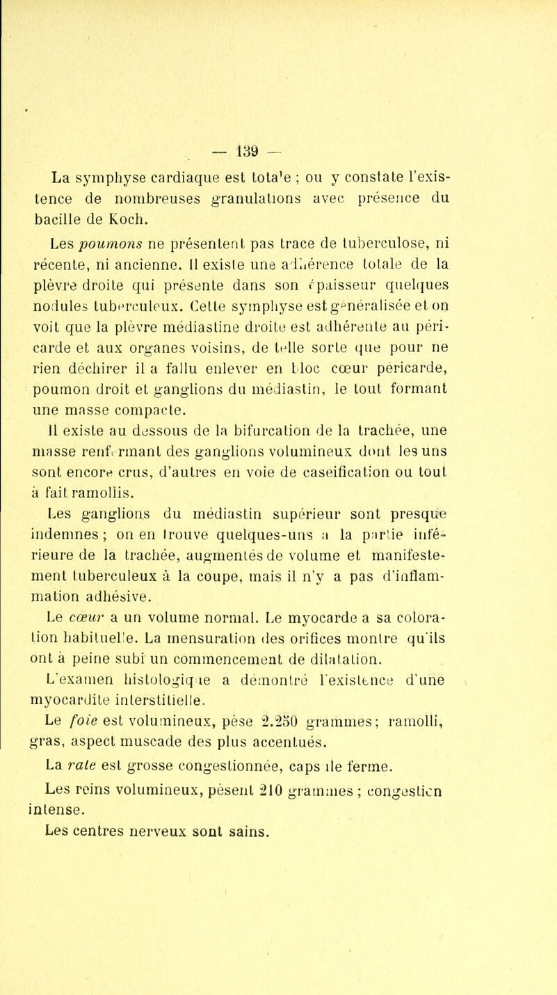 La symphyse cardiaque est tota'e ; ou y constate l'exis- tence de nombreuses granulations avec présence du bacille de Koch. Les poumons ne présentent pas trace de tuberculose, ni récente, ni ancienne. Il existe une adhérence tolale de la plèvre droite qui présente dans son épaisseur quelques nodules tuberculeux. Celte symphyse est généralisée et on voit que la plèvre médiasline droite est adhérente au péri- carde et aux organes voisins, de telle sorte que pour ne rien déchirer il a fallu enlever en lloc cœur péricarde, poumon droit et ganglions du médiastin, le tout formant une masse compacte. Il existe au dessous de la bifurcation de la trachée, une niasse renf. rmanl des ganglions volumineux dont les uns sont encore crus, d'autres en voie de caseification ou tout a fait ramollis. Les ganglions du médiastin supérieur sont presque indemnes; on en trouve quelques-uns a la parlie infé- rieure de la trachée, augmentés de volume et manifeste- ment tuberculeux à la coupe, mais il n'y a pas d'inflam- mation adhésive. Le cœur a un volume normal. Le myocarde a sa colora- lion habituelle. La mensuration des orifices montre qu ils ont à peine subi un commencement de dilatation. L'examen histoldgiqàe a démontré l'existence d'une myocardile interstitielle. Le foie est volumineux, pèse 2.250 grammes; ramolli, gras, aspect muscade des plus accentués. La rate est grosse congeslionnée, caps de ferme. Les reins volumineux, pèsent 210 grammes ; congestion intense. Les centres nerveux sont sains.