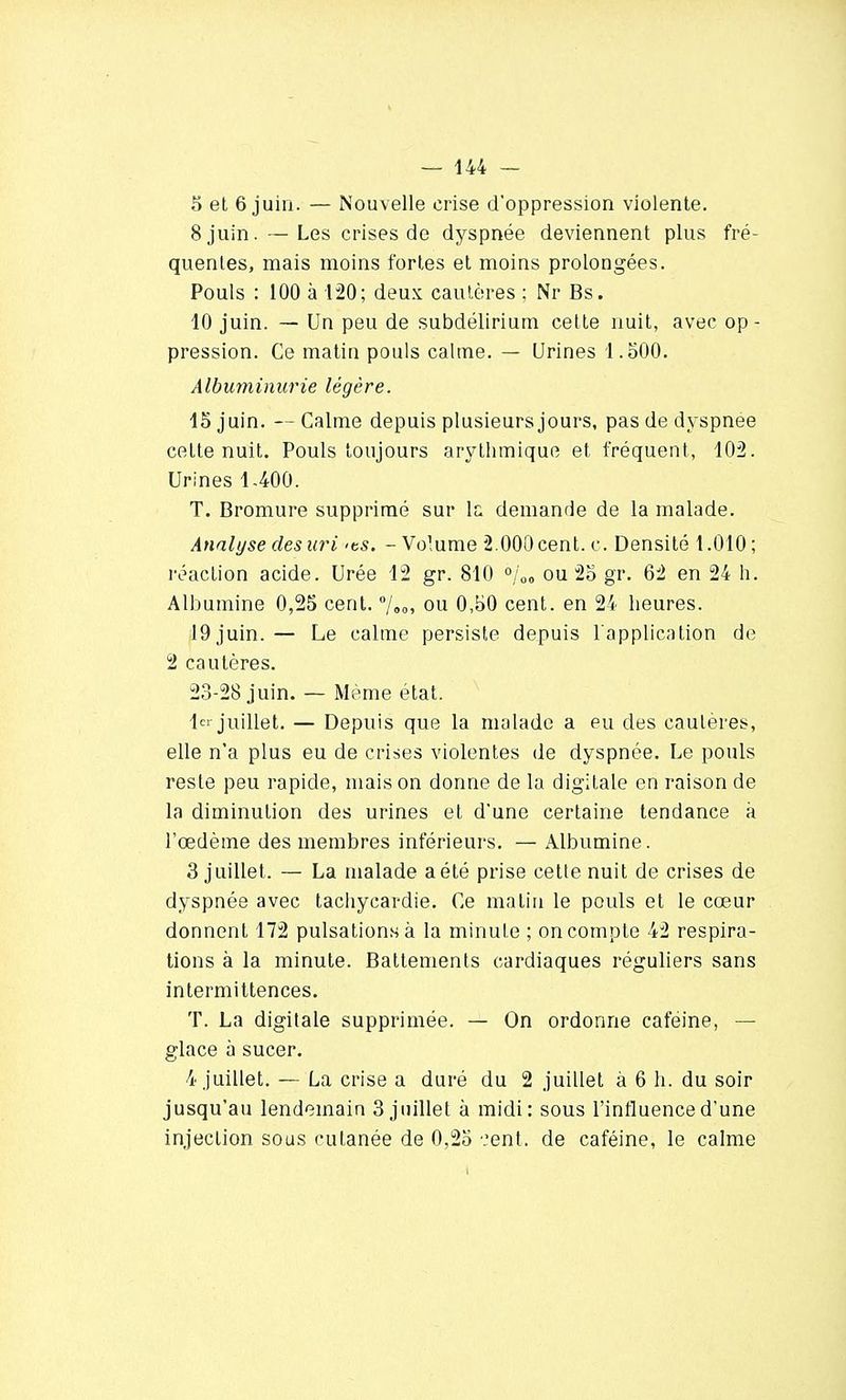 5 et 6 juin. — Nouvelle crise d'oppression violente. 8 juin. — Les crises de dyspnée deviennent plus fré- quentes, mais moins fortes et moins prolongées. Pouls : 100 à 120; deux cautères ; Nr Bs. 10 juin. — Un peu de subdélirium cette nuit, avec op- pression. Ce matin pouls calme. — Urines 1.500. Albuminurie légère. 15 juin. — Calme depuis plusieurs jours, pas de dyspnée celte nuit. Pouls toujours arythmique et fréquent, 102. Urines 1-400. T. Bromure supprimé sur la demande de la malade. Analyse des uri >ts. - Volume 2.000 cent. c. Densité 1.010; réaction acide. Urée 12 gr. 810 °joa ou 25 gr. 62 en 24 h. Albumine 0,25 cent. °jao, ou 0,50 cent, en 24 heures. 19 juin. — Le calme persiste depuis l'application de 2 cautères. 23-28 juin. — Même état. Ici juillet. — Depuis que la malade a eu des cautères, elle n'a plus eu de crises violentes de dyspnée. Le pouls reste peu rapide, mais on donne de la digitale en raison de la diminution des urines et d'une certaine tendance à l'œdème des membres inférieurs. — Albumine. 3 juillet. — La malade a été prise cette nuit de crises de dyspnée avec tachycardie. Ce matin le pouls et le cœur donnent 172 pulsations à la minute ; on compte 42 respira- tions à la minute. Battements cardiaques réguliers sans intermittences. T. La digitale supprimée. — On ordonne caféine, — glace à sucer. 4 juillet. — La crise a duré du 2 juillet à 6 h. du soir jusqu'au lendemain 3 juillet à midi: sous l'influence d'une injection sous cutanée de 0,25 .'ent. de caféine, le calme