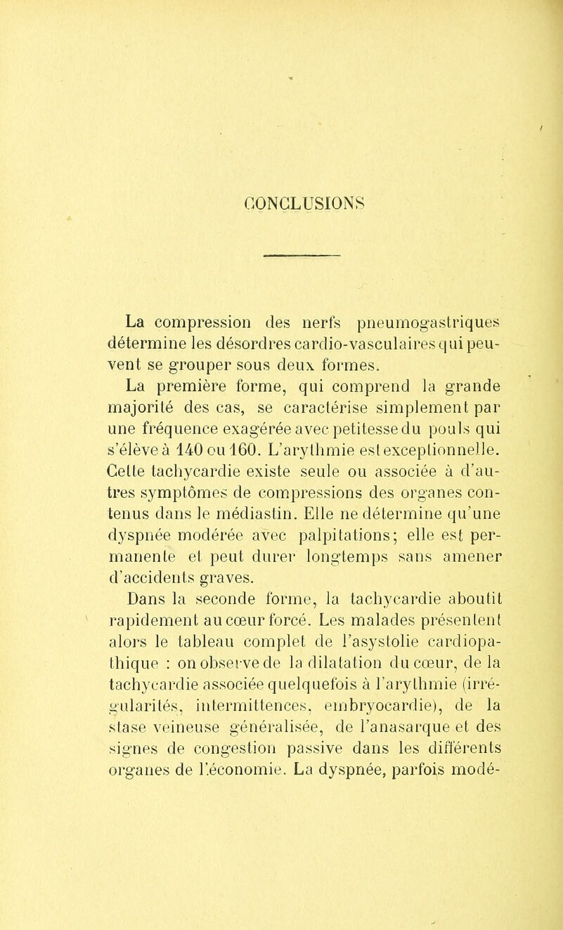 CONCLUSIONS La compression des nerfs pneumogastriques détermine les désordres cardio-vasculaires qui peu- vent se grouper sous deux formes. La première forme, qui comprend la grande majorité des cas, se caractérise simplement par une fréquence exagérée avec petitesse du pouls qui s'élèveà 140oul60. L'arythmie est exceptionnelle. Celte tachycardie existe seule ou associée à d'au- tres symptômes de compressions des organes con- tenus dans le médiastin. Elle ne détermine qu'une dyspnée modérée avec palpitations; elle est per- manente et peut durer longtemps sans amener d'accidents graves. Dans la seconde forme, la tachycardie aboutit rapidement au cœur forcé. Les malades présentent alors le tableau complet de i'asystolie cardiopa- thique : on observe de la dilatation du cœur, de la tachycardie associée quelquefois à l'arythmie (irré- gularités, intermittences, embryocardie), de la stase veineuse généralisée, de l'anasarque et des signes de congestion passive dans les différents organes de l'économie. La dyspnée, parfois modé-