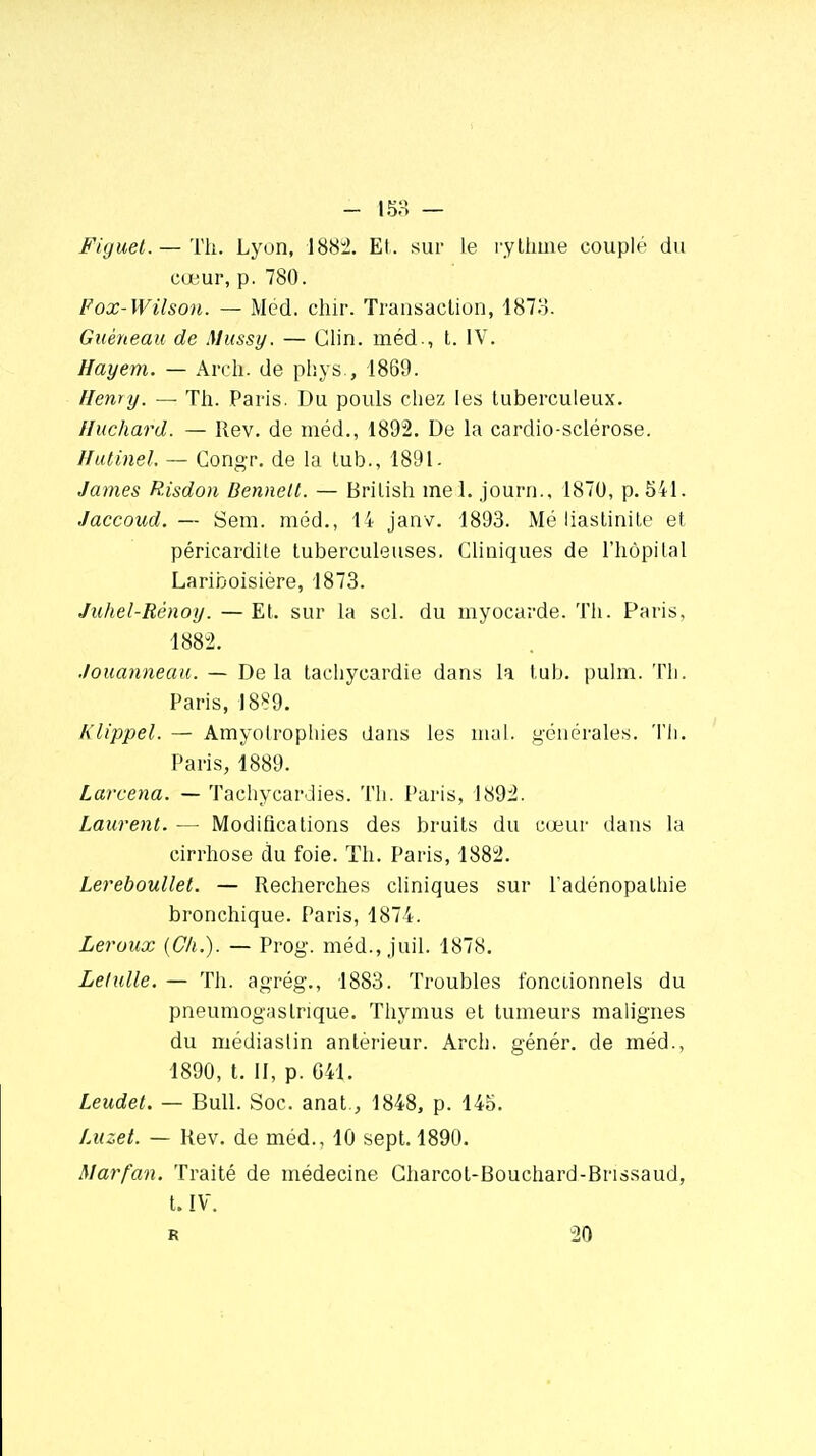 Fiyuet. — Th. Lyon, 1882. Et. sur Le rythme couplé du cœur, p. 780. Fox-Wilson. — M éd. chir. Transaction, 1873. Guéneau de Mussy. — Clin, méd., t. IV. Hayem. — Arclx de phys., 1869. Henry. — Th. Paris. Du pouls chez les tuberculeux. Huchard. — Rev. de méd., 1892. De la cardio-sclérose. Hutinel. — Gongr. de la tub., 1891. James Risdon Dennett. — Brilish mel. journ., 1870, p. 541. Jaccoud. — Sem. méd., 14 janv. 1893. Mé liastinite et péricardite tuberculeuses. Cliniques de l'hôpital Lariboisière, 1873. Juhel-Rénoy. — Et. sur la sel. du myocarde. Th. Paris. 1882. .louanneau. — Delà tachycardie dans la tub. pulm. Th. Paris, 1889. Klippel. — Amyotrophies dans les mal. générales. Th. Paris, 1889. Larcena. — Tachycardies. Th. Paris, 1892. Laurent. — Modifications des bruits du cœur dans la cirrhose du foie. Th. Paris, 1882. Lereboullet. — Recherches cliniques sur l'adénopathie bronchique. Paris, 1874. Leroux (Ch.). — Prog\ méd., juil. 1878. Lelulle. — Th. agrég., 1883. Troubles fonctionnels du pneumogastrique. Thymus et tumeurs malignes du médiastin antérieur. Arch. génér. de méd., 1890, t. II, p. G41. Leudet. — Bull. Soc. anat., 1848, p. 145. Luzet. — Rev. de méd., 10 sept. 1890. Marfan. Traité de médecine Gharcot-Bouchard-Brissaud, t. IV.