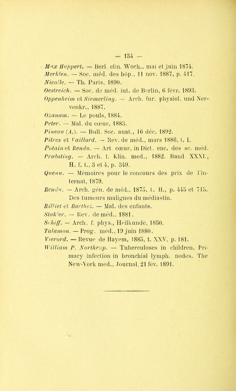 - m - M'ix Huppert. — Berl. clin. Woch.. mai et juin 1874. Merklen. — Soc. méd. des hôp., 11 nov. 1887, p. 417. Nicolle. — Th. Paris, 1890. Oestreich. — Soc. de méd. int. de Berlin, 6 févr. 1893. Oppenheim et Siemerling. — Arch. fur. physiol. und Ner- venkr., 1887. Ozauam. — Le pouls, 1884. Peter. — Mal. du cœur, 1883. Pineau (A.). — Bull. Soc. anat., 16 déc. 1892. Pitres et Gaillard. — Rev. de méd., mars 1886. t. I. Putain et Rendu. — Art. cœur, inDict. enc. des se. méd. Prœbsling. — Arch. t. Klin. med.. 1882. Band XXXI., H. f. t., 3 et 4, p. 349. Que nu. — Mémoires pour le concours des prix de l'in- ternat, 1879. Rendu. — Arch. gén. de méd., 1875, t. II., p. 445 et 715. Des tumeurs malignes du médiastin. RiUiet et Darthez. — Mal. des enfants. Stak'er. — Hev. de méd.. 1881. Schiff. — Arch. f. phys., Heilkunde, 1850. Talamon. — Prog. méd., 19juin 1880. Vierord. — ltevue de Hayem, 1885, t. XXV, p. 181. William P. Nbrlhrup. — Tuberculoses in children. Pri- mary infection in bronchial lymph. nodes. The