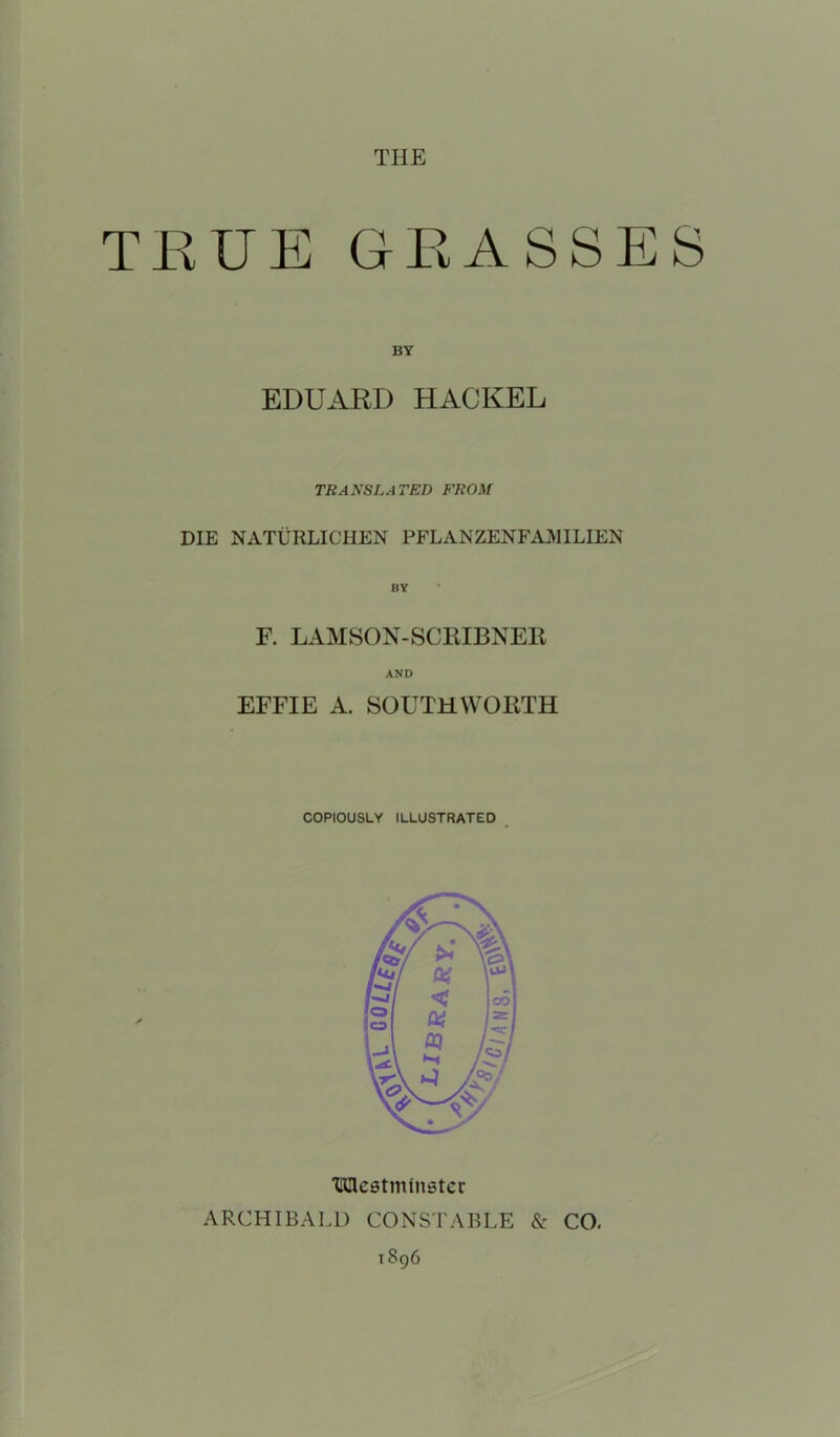 THE TRUE GRASSES BY EDUARD HACKEL TRANSLATED FROM DIE NATURLICHEN PFLANZENFAMLIEN F. LAMSON-SCRIBNER AND EFFIE A. SOUTHWORTH COPIOUSLY ILLUSTRATED IQlestminatcc ARCHIBALD CONSTABLE & CO. 1896