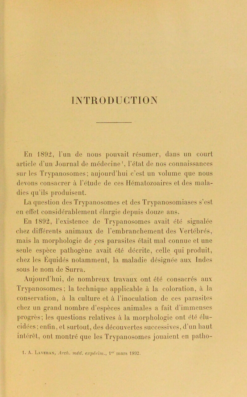 INTRODUCTION En 1892, l’un de nous pouvait résumer, dans un court article d’un Journal de médecine1, l’état de nos connaissances sur les Trypanosomes; aujourd’hui c’est un volume que nous devons consacrer à l’étude de ces Hématozoaires et des mala- dies qu’ils produisent. La question des Trypanosomes et des Trypanosomiases s’est en effet considérablement élargie depuis douze ans. En 1892, l’existence de Trypanosomes avait été signalée chez différents animaux de l’embranchement des Vertébrés, mais la morphologie de ces parasites était mal connue et une seule espèce pathogène avait été décrite, celle qui produit, chez les Equidés notamment, la maladie désignée aux Indes sous le nom de Surra. Aujourd’hui, de nombreux travaux ont été consacrés aux Trypanosomes; la technique applicable à la coloration, à la conservation, à la culture et à l’inoculation de ces parasites chez un grand nombre d’espèces animales a fait d’immenses progrès; les questions relatives à la morphologie ont été élu- cidées; enlin, et surtout, des découvertes successives, d’un haut intérêt, ont montré que les Trypanosomes jouaient en patho- 1. A. Laveras, Arck. méd. expérim., 1 mars 1892.