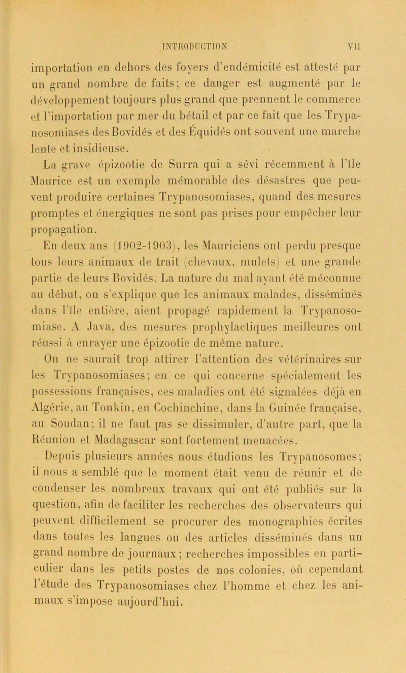 importation en dehors des foyers d’endémicité est attesté par un grand nombre de faits; ce danger est augmenté par le développement toujours plus grand que prennent le commerce e.t l’importation par mer du bétail et par ce fait que les Trypa- nosomiases des Bovidés et des Equidés ont souvent une marche lente et insidieuse. La grave épizootie de Surra qui a sévi récemment à Elle Maurice est un exemple mémorable des désastres que peu- vent produire certaines Trypanosomiases, quand des mesures promptes et énergiques ne sont pas prises pour empêcher leur propagation. En deux ans (1902-1903), les Mauriciens ont perdu presque tous leurs animaux de trait (chevaux, mulets) et une grande partie de leurs Bovidés. La nature du mal ayant été méconnue au début, on s’explique que les animaux malades, disséminés dans Elle entière, aient propagé rapidement la Trypanoso- miase. A Java, des mesures prophylactiques meilleures ont réussi à enrayer une épizootie de même nature. On ne saurait trop attirer l’attention des vétérinaires sur les Trypanosomiases; en ce qui concerne spécialement les possessions françaises, ces maladies ont été signalées déjà en Algérie, au Tonkin, en Cochinchine, dans la Guinée française, au Soudan; il ne faut pas se dissimuler, d’autre part, que la Réunion et Madagascar sont fortement menacées. Depuis plusieurs années nous étudions les Trypanosomes; il nous a semblé que le moment était venu de réunir et de condenser les nombreux travaux qui ont été publiés sur la question, afin de faciliter les recherches des observateurs qui peuvent difficilement se procurer des monographies écrites dans toutes les langues ou des articles disséminés dans un grand nombre de journaux; recherches impossibles en parti- culier dans les petits postes de nos colonies, où cependant l’étude des Trypanosomiases chez l’homme et chez les ani- maux s’impose aujourd’hui.