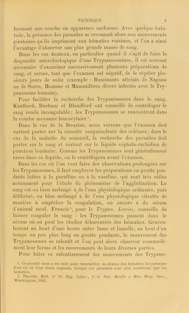 forment une couche en apparence uniforme. Avec quelque habi- tude, la présence des parasites se reconnaît alors aux mouvements giratoires qu'ils impriment aux hématies voisines, et l’on a ainsi l’avantage d’observer une plus grande masse de sang. Dans les cas douteux, en particulier quand il s’agit de faire le diagnostic microbiologique d'une Trypanosomiase, il est souvent nécessaire d’examiner successivement plusieurs préparations de sang, et même, tant que l’examen est négatif, de le répéter plu- sieurs jours de suite (exemple : Ruminants atteints de Nagana ou de Surra, Homme et Mammifères divers infectés avec le Try- panosome humain). Pour faciliter la recherche des Trypanosomes dans le sang, Kanthack, Durham et Rlandford ont conseillé de centrifuger le sang rendu incoagulable ; les Trypanosomes se rencontrent dans la couche moyenne leucocytaire *. Dans le cas de la Dourine, nous verrons que l’examen doit surtout porter sur la sérosité sanguinolente des œdèmes; dans le cas île la maladie du sommeil, la recherche des parasites doit porter sur le sang et surtout sur le liquide céphalo-rachidien de ponction lombaire. Comme les Trypanosomes sont généralement rares dans ce liquide, on le centrifugera avant l’examen. Dans les cas où l’on veut faire des observations prolongées sia- les Trypanosomes, il faut employer les préparations en goutte pen- dante lutées à la paraffine ou à la vaseline, qui sont très utiles notamment pour l’étude du phénomène de l’agglutination. Le sang est ou bien mélangé à#de l’eau physiologique ordinaire, puis défibriné, ou bien mélangé à de l’eau physiologique citratée de manière à empêcher la coagulation, ou encore à du sérum d'animal neuf. Francis2, pour le Tnjpan. Lewisi, conseille de laisser coaguler le sang : les Trypanosomes passent dans le sérum où on peut les étudier débarrassés des hématies. Généra- lement au bout d’une heure entre lame et lamelle, au bout d’un temps un peu plus long en goutte pendante, le mouvement des Trypanosomes se ralentit et l’on peut alors observer commodé- ment leur forme et les mouvements de leurs diverses parties. Pour hâter ce ralentissement des mouvements des Trypano- 1. Ce procède- nous a élè utile pour rassembler, au-dessus des hématies, les parasites d'un rnt ou d’un chien naganés, lorsque ces parasites sont plus nombreux que les hématies. 2. Francis, Bull. n° 11, llyg. Labor., U.-S. Pub. Health a Mar. lias]). Serv., Washington, 1909.