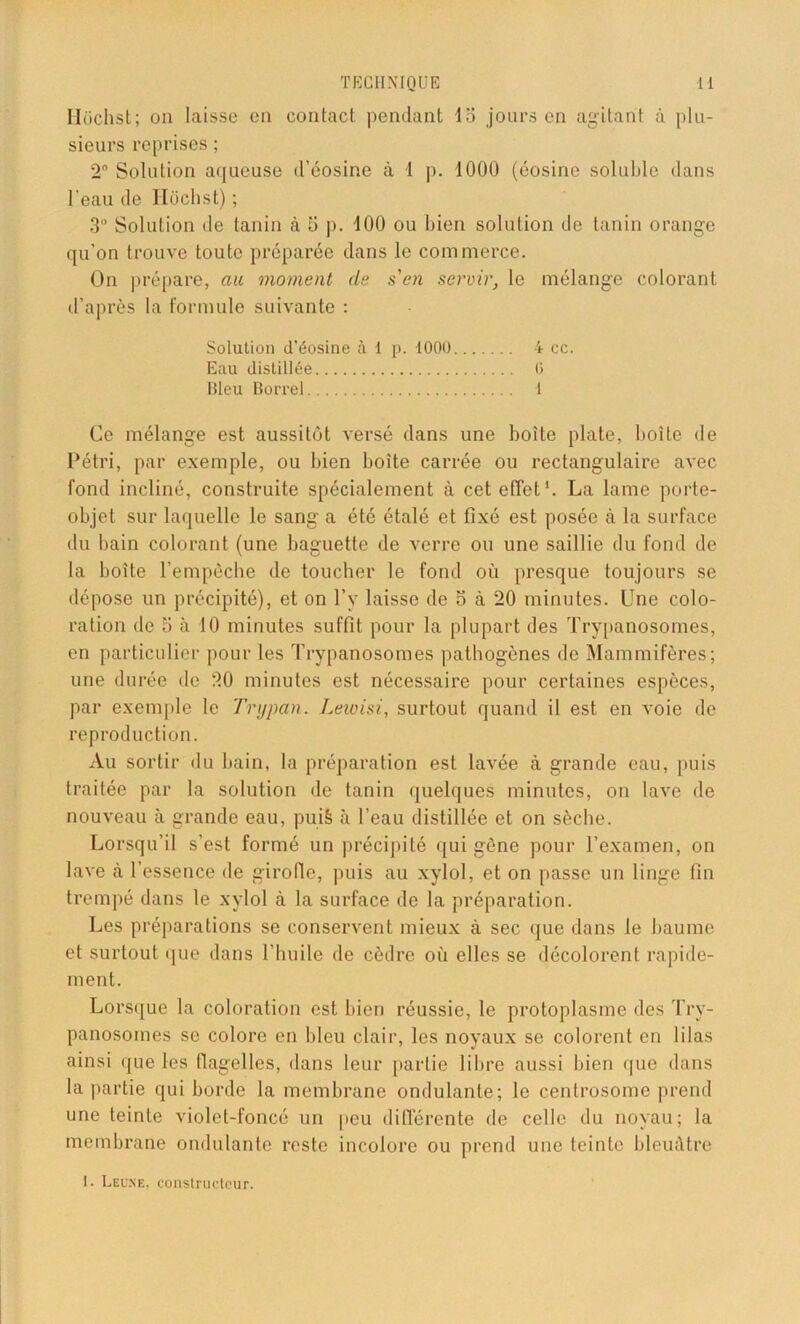 Hüchst; on laisse en contact pendant 15 jours en agitant à plu- sieurs reprises ; 2° Solution aqueuse d’éosine à 1 p. 1000 (éosine soluble dans l'eau de Hüchst) ; 3° Solution de tanin à 5 p. 100 ou bien solution de tanin orange qu’on trouve toute préparée dans le commerce. On prépare, au moment de s'en servir, le mélange colorant d’après la formule suivante : Solution d’éosine à 1 p. 1000 4 cc. Eau distillée 0 Bleu Borrel 1 Ce mélange est aussitôt versé dans une boîte plate, boîte de Pétri, par exemple, ou bien boîte carrée ou rectangulaire avec fond incliné, construite spécialement à cet effet1. La lame porte- objet sur laquelle le sang a été étalé et fixé est posée à la surface du bain colorant (une baguette de verre ou une saillie du fond de la boite l’empèche de toucher le fond où presque toujours se dépose un précipité), et on l’v laisse de 5 à 20 minutes. Une colo- ration de 3 à 10 minutes suffit pour la plupart des Trypanosomes, en particulier pour les Trypanosomes pathogènes de Mammifères; une durée de 20 minutes est nécessaire pour certaines espèces, par exemple le Trypan. Leioisi, surtout quand il est en voie de reproduction. Au sortir du bain, la préparation est lavée à grande eau, puis traitée par la solution de tanin quelques minutes, on lave de nouveau à grande eau, pui§ à l’eau distillée et on sèche. Lorsqu’il s’est formé un précipité qui gêne pour l’examen, on lave à l’essence de girolle, puis au xylol, et on passe un linge fin trempé dans le xylol à la surface de la préparation. Les préparations se conservent mieux à sec que dans le baume et surtout que dans l’huile de cèdre où elles se décolorent rapide- ment. Lorsque la coloration est bien réussie, le protoplasme des Try- panosomes se colore en bleu clair, les noyaux se colorent en lilas ainsi que les flagelles, dans leur partie libre aussi bien que dans la partie qui horde la membrane ondulante; le centrosome prend une teinte violet-foncé un peu différente de celle du noyau; la membrane ondulante reste incolore ou prend une teinte bleuâtre I. Leone, constructeur.