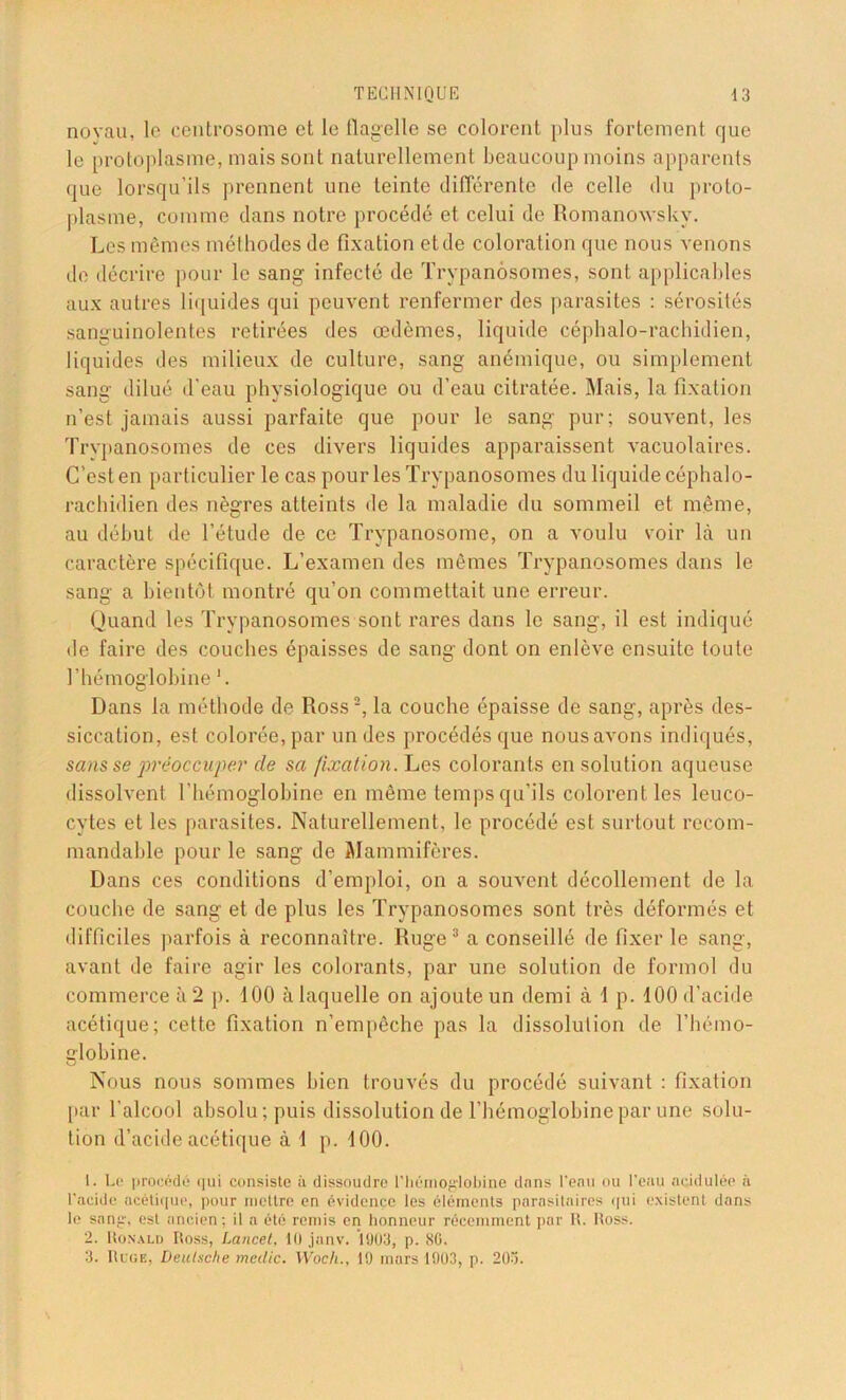 noyau, le centrosome et le flagelle se colorent plus fortement que le protoplasme, mais sont naturellement beaucoup moins apparents que lorsqu’ils prennent une teinte différente de celle du proto- plasme, comme dans notre procédé et celui de Romanowskv. Les mêmes méthodes de fixation et de coloration que nous venons de décrire pour le sang infecté de Trypanosomes, sont applicables aux autres liquides qui peuvent renfermer des parasites : sérosités sanguinolentes retirées des oedèmes, liquide céphalo-rachidien, liquides des milieux de culture, sang anémique, ou simplement sang dilué d'eau physiologique ou d’eau citratée. Mais, la fixation n’est jamais aussi parfaite que pour le sang pur; souvent, les Trypanosomes de ces divers liquides apparaissent vacuolaires. C’est en particulier le cas pour les Trypanosomes du liquide céphalo- rachidien des nègres atteints de la maladie du sommeil et même, au début de l’étude de ce Trypanosome, on a voulu voir là un caractère spécifique. L’examen des mêmes Trypanosomes dans le sang a bientôt montré qu’on commettait une erreur. Quand les Trypanosomes sont rares dans le sang, il est indiqué de faire des couches épaisses de sang dont on enlève ensuite toute l’hémoglobine 1. Dans la méthode de Ross2, la couche épaisse de sang, après des- siccation, est colorée, par un des procédés que nous avons indiqués, sans se préoccupe}' de sa fixation. Les colorants en solution aqueuse dissolvent l'hémoglobine en même temps qu’ils colorent les leuco- cytes et les parasites. Naturellement, le procédé est surtout recom- mandable pour le sang de Mammifères. Dans ces conditions d’emploi, on a souvent décollement de la couche de sang et de plus les Trypanosomes sont très déformés et difficiles parfois à reconnaître. Ruge3 a conseillé de fixer le sang, avant de faire agir les colorants, par une solution de formol du commerce à 2 p. 100 à laquelle on ajoute un demi à 1 p. 100 d’acide acétique; cette fixation n’empêche pas la dissolution de l’hémo- globine. Nous nous sommes bien trouvés du procédé suivant : fixation [tar l'alcool absolu; puis dissolution de l’hémoglobine par une solu- tion d’acide acétique à 1 p. 100. 1. Le procédé qui consiste ii dissoudre l'hémoglobine dans l’eau ou l’eau acidulée à l’acide acétique, pour mettre en évidence les éléments parasitaires qui existent dans le sang, est ancien; il a été remis en honneur récemment par 11. Itoss. 2. Ronald Ross, Lancet, 11) janv. 1903, p. SG. 3. Ruge, Deutsche meüic. Woeh., 19 mars 1903, p. 20o.