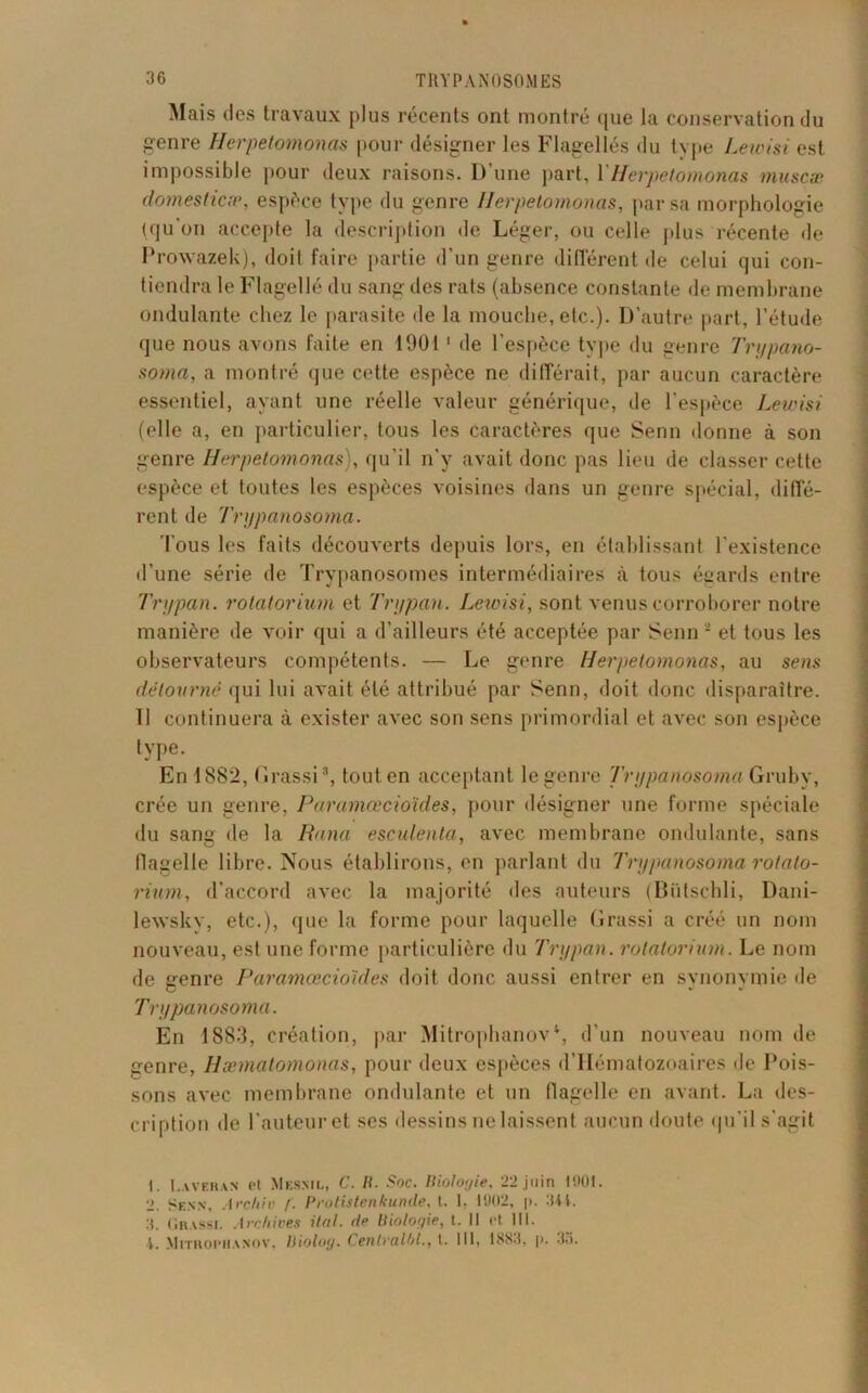 Mais des travaux plus récents ont montré que la conservation du genre Herpetomonas pour désigner les Flagellés du type Lewisi est impossible pour deux raisons. D’une part, YIhrpetomonas muscæ domesticæ, espèce type du genre Herpetomonas, par sa morphologie (qu'on accepte la description de Léger, ou celle plus récente de Prowazek), doil faire partie d’un genre différent de celui qui con- tiendra le Flagellé du sang des rats (absence constante de membrane ondulante chez le parasite île la mouche, etc.). D’autre part, l’étude que nous avons faite en 10011 de l’espèce type du genre Trt/pano- soma, a montré que cette espèce ne différait, par aucun caractère essentiel, ayant une réelle valeur générique, de l’espèce Lewisi (elle a, en particulier, tous les caractères que Senn donne à son genre Herpetomonas), qu’il n’y avait donc pas lieu de classer cette espèce et toutes les espèces voisines dans un genre spécial, diffé- rent de Tnjpanosoma. Tous les faits découverts depuis lors, en établissant l’existence d’une série de Trypanosomes intermédiaires à tous égards entre Tri/pan. rolatorium et Tri/pan. Lewisi, sont venus corroborer notre manière de voir qui a d’ailleurs été acceptée par Senn 2 et tous les observateurs compétents. — Le genre Herpetomonas, au sens détourné qui lui avait été attribué par Senn, doit donc disparaître. Il continuera à exister avec son sens primordial et avec son espèce type. En 1882, Grassi3 4, tout en acceptant le genre Tnjpanosoma Gruby, crée un genre, Paramœcioïdes, pour désigner une forme spéciale du sang de la Rana esculenta, avec membrane ondulante, sans flagelle libre. Nous établirons, en parlant du Tnjpanosoma rotato- rimn, d’accord avec la majorité des auteurs (Bütschli, Dani- lewsky, etc.), que la forme pour laquelle Grassi a créé un nom nouveau, est une forme particulière du Trxjpan. rolatorium. Le nom de genre Paramœcioïdes doit donc aussi entrer en synonvmie de Tnjpanosoma. En 1883, création, par Mitrophanov\ d’un nouveau nom de genre, Hæmatomonas, pour deux espèces d’Hématozoaires de Pois- sons avec membrane ondulante et un flagelle en avant. La des- cription de l’auteur et ses dessins ne laissent aucun doute qu’il s'agit 1. I.averan Pt Mesnil, C. R. Soc. Biologie, 22 juin 1001. 2. Senn, Archiu /. Protistenkunde, t. I. 1902, p. 344. 3. Grassi. Archives Hat. de Biologie, t. II Pt 111. 4. Mitrophanov, liioloy. Centrait)!., t. 111, 1883, p. 3,).