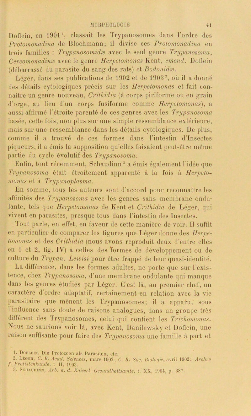 Doflein, en 1901 \ classait les Trypanosomes dans l’ordre des Protomonadina de Blochmann; il divise ces Protomonadina en trois familles : Trypanosomidæ avec le seul genre Trypanosoma, Cercomonadinæ avec le genre Iierpetomonas Kent, emend. Dollein (débarrassé du parasite du sang des rats) et Bodonidæ. Léger, dans ses publications de 1902 et de 1903a, où il a donné des détails cytologiques précis sur les Iierpetomonas et fait con- naître un genre nouveau, Crithidia (à corps piriforme ou en grain d’orge, au lieu d’un corps fusiforme comme Iierpetomonas), a aussi affirmé l’étroite parenté de ces genres avec les Trypanosoma basée, cette fois, non plus sur une simple ressemblance extérieure, mais sur une ressemblance dans les détails cytologiques. De plus, comme il a trouvé de ces formes dans l’intestin d’insectes piqueurs, il a émis la supposition qu’elles faisaient peut-être même partie du cycle évolutif des Trypanosoma. Enfin, tout récemment, Schaudinn1 2 3 a émis également l’idée que Trypanosoma était étroitement apparenté à la fois à Herpeto- monas et à Trypanoplasma. En somme, tous les auteurs sont d’accord pour reconnaître les affinités des Trypanosoma avec les genres sans membrane ondu- lante, tels que Iierpetomonas de Kent et Crithidia de Léger, qui vivent en parasites, presque tous dans l’intestin des Insectes. Tout parle, en effet, en faveur de cette manière de voir. Il suffit en particulier de comparer les figures que Léger donne des Ilerpe- tomonas et des Crithidia (nous avons reproduit deux d’entre elles en 1 et 2, fig. IV7) à celies des formes de développement ou de culture du Trypan. Lewisi pour être frappé de leur quasi-identité. La différence, dans les formes adultes, ne porte que sur l’exis- tence, chez Trypanosoma, d’une membrane ondulante qui manque dans les genres étudiés par Léger. C’est là, au premier chef, un caractère d ordre adaptatif, certainement en relation avec la vie parasitaire que mènent les Trypanosomes; il a apparu, sous l influence sans doute de raisons analogues, dans un groupe très différent des Trypanosomes, celui qui contient les Trichomonas. Nous ne saurions voir là, avec Kent, Danilewsky et Doflein, une raison suffisante pour faire des Trypanosoma une famille à part et 1. Doflein, Die Protozoen als Parasiten, etc. 2. Légek, G. R. Acad. Sciences, mars 1902; C. R. Soc. Biologie, avril 1902; Arctnv f. Protistenkunde, t II, 1903. 3. Schaudinn, Arlj. a. d. Kaiserl. Gesundheitsamte, t. XX, 1904, p. 3S7.