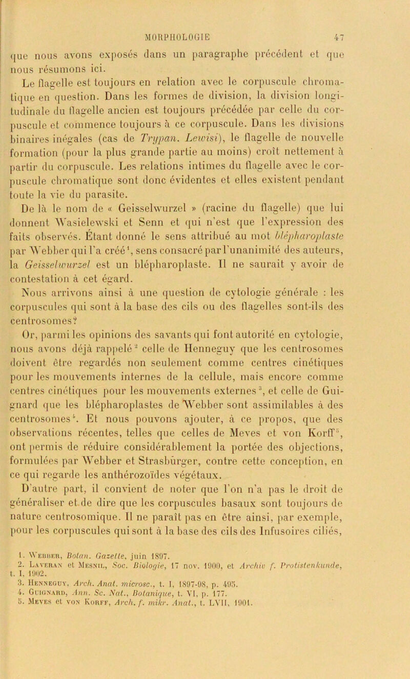 que nous avons exposés dans un paragraphe précédent et que nous résumons ici. Le flagelle est toujours en relation avec le corpuscule chroma- tique en question. Dans les formes de division, la division longi- tudinale du flagelle ancien est toujours précédée par celle du cor- puscule et commence toujours à ce corpuscule. Dans les divisions binaires inégales (cas de Tnjpan. Lewisi), le flagelle de nouvelle formation (pour la plus grande partie au moins) croît nettement à partir du corpuscule. Les relations intimes du flagelle avec le cor- puscule chromatique sont donc évidentes et elles existent pendant toute la vie du parasite. De là le nom de « Geisselwurzel » (racine du flagelle) que lui donnent Wasielewski et Senn et qui n’est que l’expression des faits observés. Étant donné le sens attribué au mot ùlépharoplaste par Webber qui l’a créé*, sens consacré par l’unanimité des auteurs, la Geisselwurzel est un blépharoplaste. Il ne saurait y avoir de contestation à cet égard. Nous arrivons ainsi à une question de cytologie générale : les corpuscules qui sont à la hase des cils ou des flagelles sont-ils des centrosomes? Or, parmi les opinions des savants qui font autorité en cytologie, nous avons déjà rappelé1 2 celle de Iîenneguy que les centrosomes doivent être regardés non seulement comme centres cinétiques pour les mouvements internes de la cellule, mais encore comme centres cinétiques pour les mouvements externes3, et celle de Gui- gnard que les blépharoplastes de Webber sont assimilables à des centrosomes4. Et nous pouvons ajouter, à ce propos, que des observations récentes, telles que celles de Meves et von Korfl' ', ont permis de réduire considérablement la portée des objections, formulées par Webber et Strasbûrger, contre cette conception, en ce qui regarde les anthérozoïdes végétaux. D’autre part, il convient de noter que l’on n’a pas le droit de généraliser et.de dire que les corpuscules basaux sont toujours de nature centrosomique. Il ne parait pas en être ainsi, par exemple, pour les corpuscules qui sont à la base des cils des Infusoires ciliés, 1. Webber, Bolan. Gazelle, juin 1897. 2. L.vvf.ran' el Mesnil, Soc. Bioloqie, 17 nov. 1900, et Archiv /'. Prolistenkunde, t. I. 1902. 3. Henneguy, Arch. Anal, microsc., t. I, 1897-98, p. 495. 4. Guignard, Ann. Sc. Nat., Botanique, t. VI, p. 177. b. Meves el von Korff, Arch. f. mikr. Anal., t. LVU, 1901.