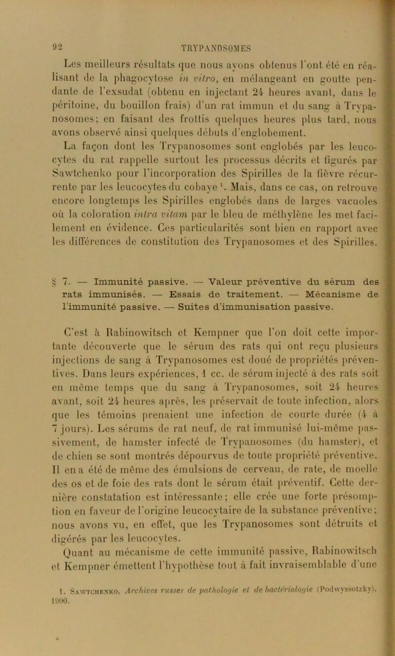 Les meilleurs résultats que nous ayons obtenus l’ont été en réa- lisant de la phagocytose in vitro, en mélangeant en goutte pen- dante de l’exsudât (obtenu en injectant 24 heures avant, dans le péritoine, du bouillon frais) d’un rat immun et du sang à Trypa- nosomes; en faisant des frottis quelques heures plus tard, nous avons observé ainsi quelques débuts d’englobement. La façon dont les Trypanosomes sont englobés par les leuco- cytes du rat rappelle surtout les processus décrits et figurés par Sawtchenko pour l’incorporation des Spirilles de la fièvre récur- rente par les leucocytes du cobaye '. Mais, dans ce cas, on retrouve encore longtemps les Spirilles englobés dans de larges vacuoles où la coloration mira vilam par le bleu de méthylène les met faci- lement en évidence. Ces particularités sont bien en rapport avec les différences de constitution des Trypanosomes et des Spirilles. § 7. — Immunité passive. — Valeur préventive du sérum des rats immunisés. — Essais de traitement. — Mécanisme de l'immunité passive. — Suites d'immunisation passive. C’est à Rabinowitsch et Ivempner que l’on doit cette impor- tante découverte que le sérum des rats qui ont reçu plusieurs injections de sang à Trypanosomes est doué de propriétés préven- tives. Dans leurs expériences, 1 cc. de sérum injecté à des rats soit en même temps que du sang à Trypanosomes, soit 24 heures avant, soit 24 heures après, les préservait de toute infection, alors que les témoins prenaient une infection de courte durée (4 à 7 jours). Les sérums de rat neuf, de rat immunisé lui-même pas- sivement, de hamster infecté de Trypanosomes (du hamster), et de chien se sont montrés dépourvus de toute propriété préventive. Il en a été de même des émulsions de cerveau, de rate, de moelle des os et de foie des rats dont le sérum était préventif. Cette der- nière constatation est intéressante; elle crée une forte présomp- tion en faveur de l’origine leucocytaire de la substance préventive; nous avons vu, en effet, que les Trypanosomes sont détruits et digérés par les leucocytes. Quant au mécanisme de celte immunité passive, Rabinowitsch et Ivempner émettent l’hypothèse tout à fait invraisemblable d’une 1. Sawtchenko, Archives russes de pathologie et de bactériologie (Podwyssotzky). 1900.