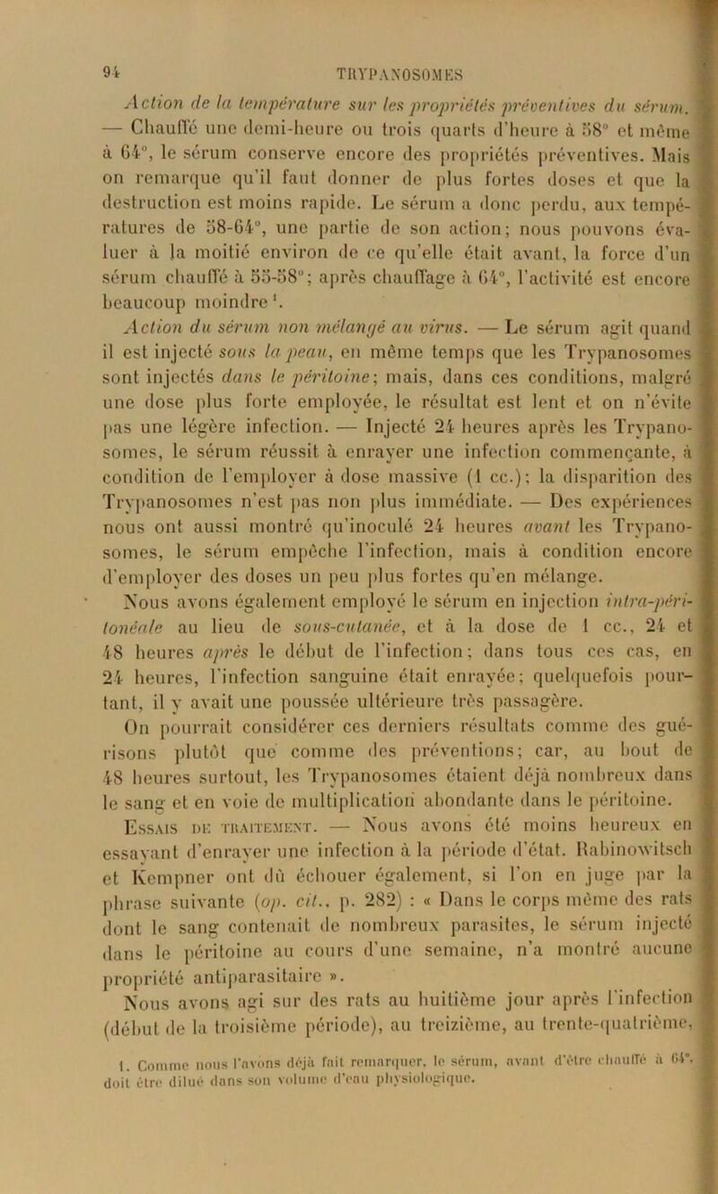 Action de la température sur les propriétés préventives du sérum. — Chauffé une demi-heure ou trois quarts d’heure à o8° et même à 64°, le sérum conserve encore des propriétés préventives. Mais on remarque qu’il faut donner de plus fortes doses et que la destruction est moins rapide. Le sérum a donc perdu, aux tempé- ratures de 88-64°, une partie de son action; nous pouvons éva- luer à la moitié environ de ce qu’elle était avant, la force d’un sérum chauffé à 5o-o8; après chauffage à 64°, l’activité est encore beaucoup moindre'. Action du sérum non mélangé au virus. — Le sérum agit quand il est injecté sous la peau, en même temps que les Trypanosomes sont injectés dans le péritoine; mais, dans ces conditions, malgré une dose plus forte employée, le résultat est lent et on n’évite pas une légère infection. — Injecté 24 heures après les Trypano- somes, le sérum réussit à enrayer une infection commençante, à condition de l’employer à dose massive (1 cc.); la disparition des Trvpanosomes n’est pas non plus immédiate. — Des expériences nous ont aussi montré qu’inoculé 24 heures avant les Trypano- somes, le sérum empêche l’infection, mais à condition encore d’employer des doses un peu plus fortes qu’en mélange. Nous avons également employé le sérum en injection intra-péri- tonéale au lieu de sous-cutanée, et à la dose de 1 cc., 24 et 48 heures après le début de l’infection; dans tous ces cas, en 24 heures, l’infection sanguine était enrayée; quelquefois pour- tant, il y avait une poussée ultérieure très passagère. On pourrait considérer ces derniers résultats comme des gué- risons plutôt que comme des préventions; car, au bout de 48 heures surtout, les Trypanosomes étaient déjà nombreux dans le sang et en voie de multiplication abondante dans le péritoine. Essais de traitement. — Nous avons été moins heureux en essavant d’enrayer une infection à la période d’état. Rabinoxvitsch et Kempner ont dû échouer également, si l’on en juge par la phrase suivante (op. cil., p. 282) : « Dans le corps même des rats dont le sang contenait de nombreux parasites, le sérum injecté dans le péritoine au cours d’une semaine, n’a montré aucune propriété antiparasitaire ». Nous avons agi sur des rats au huitième jour après l’infection (début de la troisième période), au treizième, au trente-quatrième, 1. Comme nous l'avons déjà fait remarquer, le sérum, avant d’étre dinulTé à OV. doit être dilué dans son volume d’eau physiologique.