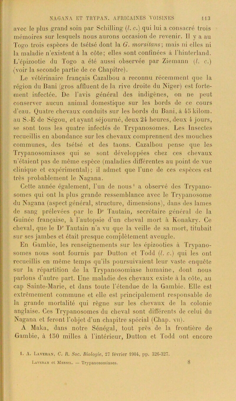 avec le plus grand soin par Schilling (I. c.) qui lui a consacré trois mémoires sur lesquels nous aurons occasion de revenir. II y a au Togo trois espèces de tsétsé dont la G. morsitans; mais ni elles ni la maladie n’existent à la côte; elles sont confinées à l’hinterland. L’épizootie du Togo a été aussi observée par Ziemann (/. c.) (voir la seconde partie de ce Chapitre). Le vétérinaire français Cazalbou a reconnu récemment que la région du Bani (gros affluent de la rive droite du Niger) est forte- ment infectée. De l’avis général des indigènes, on ne peut conserver aucun animal domestique sur les bords de ce cours d’eau. Quatre chevaux conduits sur les bords du Bani, à 45 kilom. au S.-E de Ségou, étayant séjourné, deux 24 heures, deux 4 jours, se sont tous les quatre infectés de Trypanosomes. Les Insectes recueillis en abondance sur les chevaux comprennent des mouches communes, des tsétsé et des taons. Cazalbou pense que les Trypanosomiases qui se sont développées chez ces chevaux n’étaient pas de même espèce (maladies différentes au point de vue clinique et expérimental); il admet que l’une de ces espèces est très probablement le Nagana. Cette année également, l’un de nous1 a observé des Trypano- somes qui ont la plus grande ressemblance avec le Trypanosome du Nagana (aspect général, structure, dimensions), dans des lames de sang prélevées par le Dr hautain, secrétaire général de la Guinée française, 5. l’autopsie d’un cheval mort à Konakry. Ce cheval, que le Dr Tautain n’a vu que la veille de sa mort, titubait sur ses jambes et était presque complètement aveugle. En Gambie, les renseignements sur les épizooties à Trypano- somes nous sont fournis par Dutton et Todd (/. c.) qui les ont recueillis en même temps qu’ils poursuivaient leur vaste enquête sur la répartition de la Trypanosomiase humaine, dont nous parlons d’autre part. Une maladie des chevaux existe à la côte, au cap Sainte-Marie, et dans toute l’étendue de la Gambie. Elle est extrêmement commune et elle est principalement responsable de la grande mortalité qui règne sur les chevaux de la colonie anglaise. Ces Trypanosomes du cheval sont différents de celui du Nagana et feront l’objet d’un chapitre spécial (Chap. vil). A Maka, dans notre Sénégal, tout près de la frontière de Gambie, à 150 milles à l’intérieur, Dutton et Todd ont encore 1. A. Ea.ver.vn, C. R. Soc. Biolor/ie, 27 février 1904, pp. 320-327. Lavera» et Mesnil. — Trypanosomiases. 8