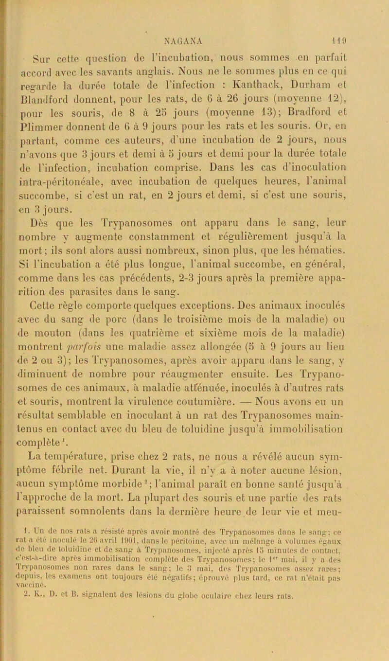 Sur celle question de l’incubation, nous sommes en parfait accord avec les savants anglais. Nous ne le sommes plus en ce qui regarde la durée totale de l’infection : Kanthack, Durham et Blandford donnent, pour les rats, de G à 2G jours (moyenne 12), pour les souris, de 8 à 2o jours (moyenne 13); Bradford et Plimmer donnent de G à 9 jours pour les rats et les souris. Or, en partant, comme ces auteurs, d’une incubation de 2 jours, nous n’avons que 3 jours et demi à o jours et demi pour la durée totale de l’infection, incubation comprise. Dans les cas d’inoculation intra-péritonéale, avec incubation de quelques heures, l’animal succombe, si c’est un rat, en 2 jours et demi, si c’est une souris, en 3 jours. Dès que les Trypanosomes ont apparu dans le sang, leur nombre y augmente constamment et régulièrement jusqu’à la mort; ils sont alors aussi nombreux, sinon plus, que les hématies. Si l’incubation a été plus longue, l’animal succombe, en général, comme dans les cas précédents, 2-3 jours après la première appa- rition des parasites dans le sang. Cette règle comporte quelques exceptions. Des animaux inoculés avec du sang de porc (dans le troisième mois de la maladie) ou de mouton (dans les quatrième et sixième mois de la maladie) montrent parfois une maladie assez allongée (5 à 9 jours au lieu de 2 ou 3); les Trypanosomes, après avoir apparu dans le sang, y diminuent de nombre pour réaugmenter ensuite. Les Trypano- somes de ces animaux, à maladie atténuée, inoculés à d’autres rats et souris, montrent la virulence coutumière. — Nous avons eu un résultat semblable en inoculant à un rat des Trypanosomes main- tenus en contact avec du bleu de toluidine jusqu’à immobilisation complète '. La température, prise chez 2 rats, ne nous a révélé aucun sym- ptôme fébrile net. Durant la vie, il n’y a à noter aucune lésion, aucun symptôme morbide5; l’animal paraît en bonne santé jusqu’à l’approche de la mort. La plupart des souris et une partie des rats paraissent somnolents dans la dernière heure de leur vie et meu- 1. Un de nos rats a résisté après avoir montré des Trypanosomes dans le sang; ce rat a été inocule le 20 avril 1901, dans le péritoine, avec un mélange à volumes égaux de bleu de toluidine et de sang à Trypanosomes, injecté après la minutes de contact, c’est-à-dire après immobilisation complète des Trypanosomes; le 1 mai, il y a des Trypanosomes non rares dans le sang; le 3 mai, des Trypanosomes assez rares; depuis, les examens ont toujours été négatifs; éprouvé plus tard, ce rat n’était pas vacciné. 2. K., D. et B. signalent des lésions du globe oculaire chez leurs rats.