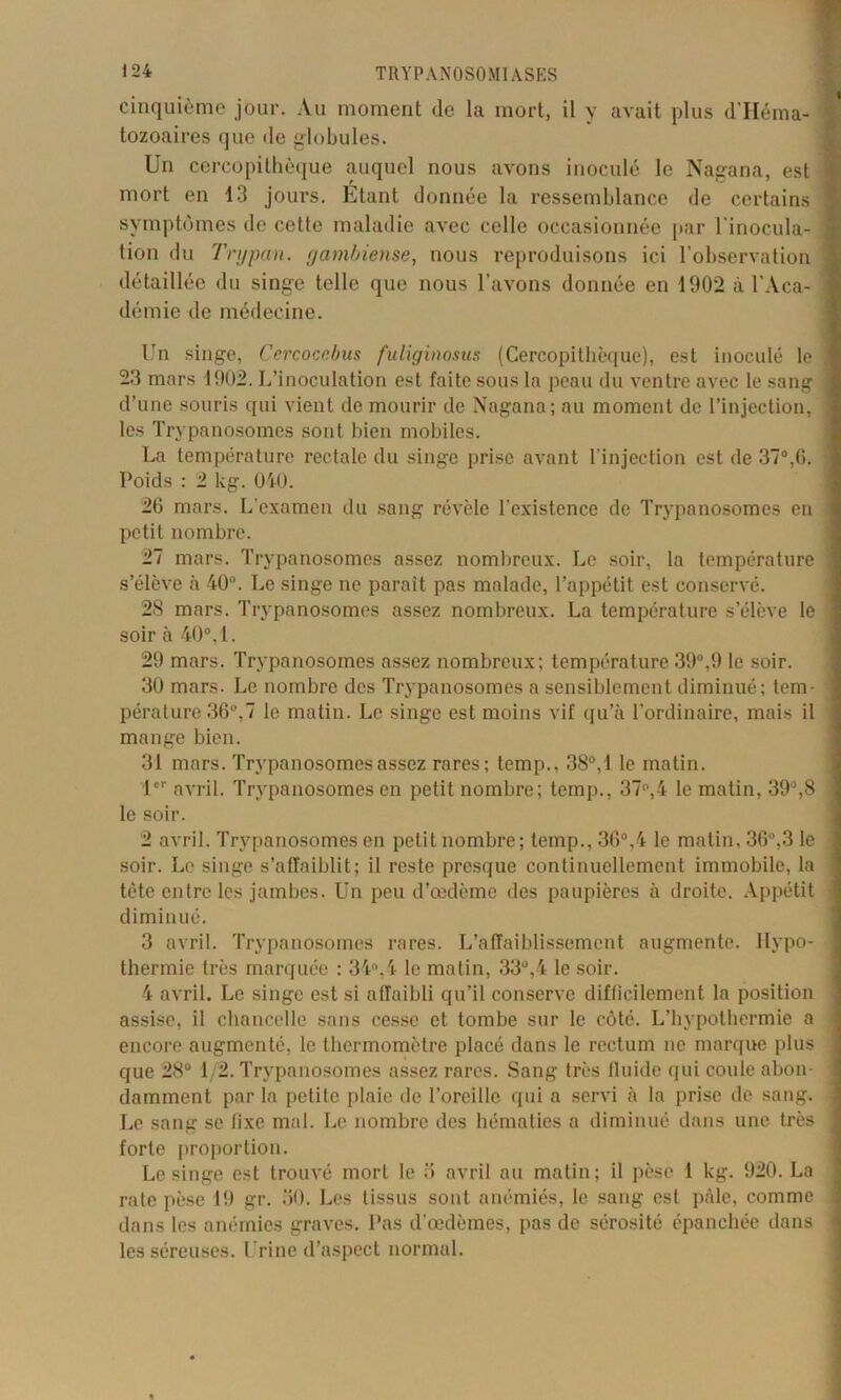 cinquième jour. Au moment de la mort, il y avait plus d’Héma- tozoaires que de globules. Un cercopithèque auquel nous avons inoculé le Nagana, est mort en 13 jours. Etant donnée la ressemblance de certains symptômes de cette maladie avec celle occasionnée par l’inocula- tion du Trijpan. gambiense, nous reproduisons ici l’observation détaillée du singe telle que nous l’avons donnée en 1902 à l’Aca- démie de médecine. Un singe, Cercocebus fuliginosus (Cercopithèque), est inoculé le 23 mars 1902. L’inoculation est faite sous la peau du ventre avec le sang d’une souris qui vient de mourir de Nagana; au moment de l’injection, les Trypanosomes sont bien mobiles. La température rectale du singe prise avant l’injection est de 37°,0. Poids : 2 kg. 010. 26 mars. L’examen du sang révèle l'existence de Trypanosomes en petit nombre. 27 mars. Trypanosomes assez nombreux. Le soir, la température s’élève à 40°. Le singe ne paraît pas malade, l’appétit est conservé. 28 mars. Trypanosomes assez nombreux. La température s’élève le soir à 40°. I. 29 mars. Trypanosomes assez nombreux; température 39°,9 le soir. 30 mars. Le nombre des Trypanosomes a sensiblement diminué; tem- pérature 36°,7 le matin. Le singe est moins vif qu’à l’ordinaire, mais il mange bien. 31 mars. Trypanosomes assez rares; temp., 38°, 1 le matin. 1er avril. Trypanosomes en petit nombre; temp., 37°,4 le matin, 39°,8 le soir. 2 avril. Trypanosomes en petit nombre; temp., 36°,4 le matin, 36°,3 le soir. Le singe s’affaiblit; il reste presque continuellement immobile, la tête entre les jambes. Un peu d’œdème des paupières à droite. Appétit diminué. 3 avril. Trypanosomes rares. L’affaiblissement augmente. Hypo- thermie très marquée : 34°,4 le matin, 33°,4 le soir. 4 avril. Le singe est si affaibli qu’il conserve difficilement la position assise, il chancelle sans cesse et tombe sur le côté. L’hypothermie a encore augmenté, le thermomètre placé dans le rectum ne marque plus que 28° 1/2. Trypanosomes assez rares. Sang très fluide qui coule abon- damment par la petite plaie de l’oreille qui a servi à la prise de sang. Le sang se fixe mal. Le nombre des hématies a diminué dans une très forte proportion. Le singe est trouvé mort le o avril au matin; il pèse 1 kg. 920. La rate pèse 19 gr. 30. Les tissus sont anémiés, le sang est pâle, comme dans les anémies graves. Pas d’œdèmes, pas de sérosité épanchée dans les séreuses. Urine d’aspect normal.