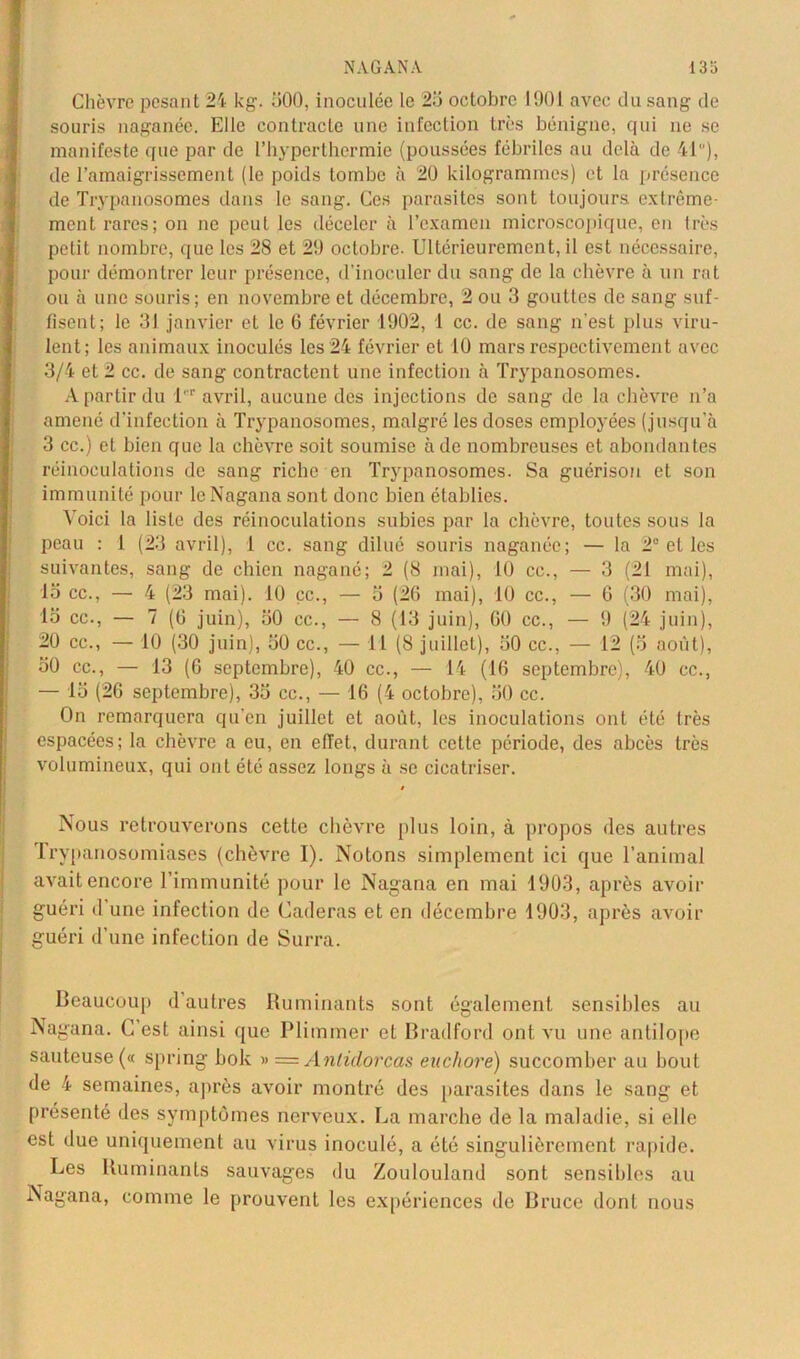 Chèvre pesant 24 kg. 500, inoculée le 25 octobre 1901 avec du sang de souris naganée. Elle contracte une infection très bénigne, qui ne se manifeste que par de l’hyperthermie (poussées fébriles au delà de 41), de l’amaigrissement (le poids tombe à 20 kilogrammes) et la présence de Trypanosomes dans le sang. Ces parasites sont toujours extrême- ment rares; on ne peut les déceler à l’examen microscopique, en très petit nombre, que les 28 et 2!) octobre. Ultérieurement, il est nécessaire, pour démontrer leur présence, d’inoculer du sang de la chèvre à un rat ou à une souris; en novembre et décembre, 2 ou 3 gouttes de sang suf- fisent; le 31 janvier et le G février 1902, 1 cc. de sang n'est plus viru- lent; les animaux inoculés les 24 février et 10 mars respectivement avec 3/4 et 2 cc. de sang contractent une infection à Trypanosomes. A partir du 1' avril, aucune des injections de sang de la chèvre n’a amené d'infection à Trypanosomes, malgré les doses employées (jusqu’à 3 cc.) et bien que la chèvre soit soumise à de nombreuses et abondantes réinoculations de sang riche en Trypanosomes. Sa guérison et son immunité pour leNagana sont donc bien établies. Voici la liste des réinoculations subies par la chèvre, toutes sous la peau : 1 (23 avril), 1 cc. sang dilué souris naganée; — la 2° et les suivantes, sang de chien nagané; 2 (8 mai), 10 cc., — 3 (21 mai), 15 cc., — 4 (23 mai). 10 çc., — 5 (26 mai), 10 cc., — 6 (30 mai), 15 cc., — 7 (G juin), 50 cc., — 8 (13 juin), G0 cc., — 9 (24 juin), 20 cc., — 10 (30 juin), 50 cc., — 11 (8 juillet), 50 cc., — 12 (5 août), 50 cc., — 13 (6 septembre), 40 cc., — 14 (16 septembre), 40 ce., — 15 (26 septembre), 35 cc., — 16 (4 octobre), 50 cc. On remarquera qu’en juillet et août, les inoculations ont été très espacées; la chèvre a eu, en eiïet, durant cette période, des abcès très volumineux, qui ont été assez longs à se cicatriser. Nous retrouverons cette chèvre plus loin, à propos des autres t rypanosomiases (chèvre I). Notons simplement ici que l’animal avait encore l’immunité pour le Nagana en mai 1903, après avoir guéri d une infection de Caderas et en décembre 1903, après avoir guéri d’une infection de Surra. Beaucoup d’autres Ruminants sont également sensibles au Nagana. C’est ainsi que Plimmer et Bradford ont vu une antilope sauteuse (« spring bok » — Anlidorcas euchore) succomber au bout de 4 semaines, après avoir montré des parasites dans le sang et présenté des symptômes nerveux. La marche de la maladie, si elle est due uniquement au virus inoculé, a été singulièrement rapide. Les Ruminants sauvages du Zoulouland sont sensibles au Nagana, comme le prouvent les expériences de Bruce dont nous