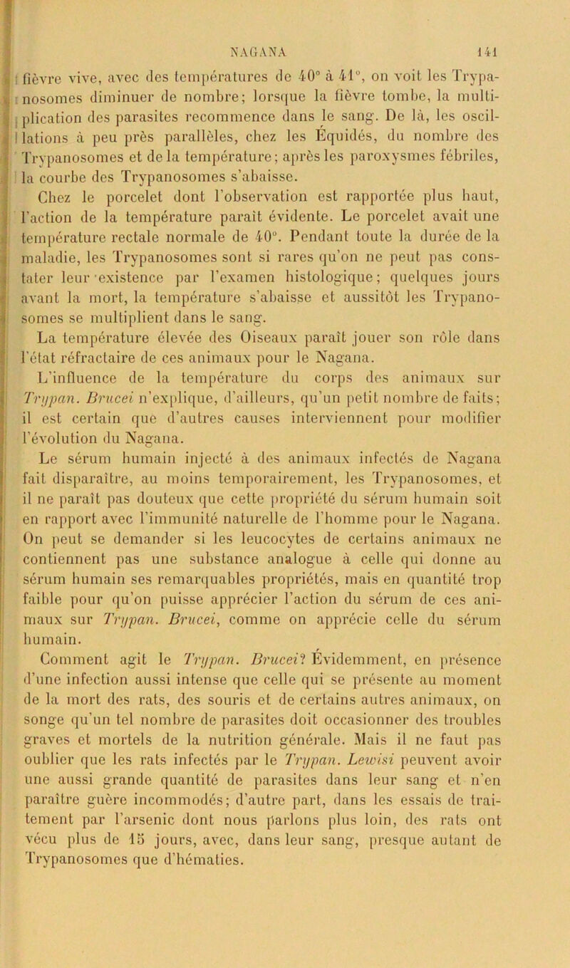 fièvre vive, avec des températures de 40° à 41°, on voit les Trypa- nosomes diminuer de nombre; lorsque la fièvre tombe, la multi- plication des parasites recommence dans le sang. De là, les oscil- llations à peu près parallèles, chez les Equidés, du nombre des Trypanosomes et delà température; après les paroxysmes fébriles, la courbe des Trypanosomes s’abaisse. Chez le porcelet dont l’observation est rapportée plus haut, l’action de la température parait évidente. Le porcelet avait une température rectale normale de 40°. Pendant toute la durée de la maladie, les Trypanosomes sont si rares qu’on ne peut pas cons- tater leur-existence par l’examen histologique; quelques jours avant la mort, la température s’abaisse et aussitôt les Trypano- somes se multiplient dans le sang. La température élevée des Oiseaux paraît jouer son rôle dans l'état réfractaire de ces animaux pour le Nagana. L’influence de la température du corps des animaux sur Trypan. Brucei n’explique, d’ailleurs, qu’un petit nombre de faits; il est certain que d’autres causes interviennent pour modifier l’évolution du Nagana. Le sérum humain injecté à des animaux infectés de Nagana fait disparaître, au moins temporairement, les Trypanosomes, et il ne paraît pas douteux que cette propriété du sérum humain soit en rapport avec l’immunité naturelle de l’homme pour le Nagana. On peut se demander si les leucocytes de certains animaux ne contiennent pas une substance analogue à celle qui donne au sérum humain ses remarquables propriétés, mais en quantité trop faible pour qu’on puisse apprécier l’action du sérum de ces ani- maux sur Trypan. Brucei, comme on apprécie celle du sérum humain. Comment agit le Trypan. Brucei? Evidemment, en présence d’une infection aussi intense que celle qui se présente au moment de la mort des rats, des souris et de certains autres animaux, on songe qu'un tel nombre de parasites doit occasionner des troubles graves et mortels de la nutrition générale. Mais il ne faut pas oublier que les rats infectés par le Trypan. Lewisi peuvent avoir une aussi grande quantité de parasites dans leur sang et n’en paraître guère incommodés; d’autre part, dans les essais de trai- tement par l’arsenic dont nous parlons plus loin, des rats ont vécu [dus de 15 jours, avec, dans leur sang, presque autant de Trypanosomes que d’hématies.