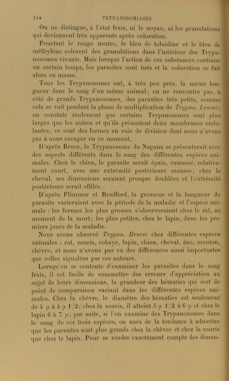 On ne distingue, à 1 état frais, ni le noyau, ni les granulations qui deviennent très apparents après coloration. Pourtant le rouge neutre, le bleu de toluidine et le bleu de méthylène colorent des granulations dans l’intérieur des Trypa- nosomes vivants. Mais lorsque l’action de ces substances continue un certain temps, les parasites sont tués et la coloration se fait alors en masse. Tous les Trypanosomes ont, à très peu près, la même lon- gueur dans le sang d’un même animal; on ne rencontre pas, à côté de grands Trypanosomes, des parasites très petits, comme cela se voit pendant la phase de multiplication de Trypan. Lewisi; on constate seulement «pie certains Trypanosomes sont plus larges que les autres et qu’ils présentent deux membranes ondu- lantes; ce sont des formes en voie de division dont nous n’avons pas à nous occuper en ce moment. D’après Bruce, le Trypanosome du Nagana se présenterait avec des aspects différents dans le sang des différentes espèces ani- males. Chez le chien, le parasite serait épais, ramassé, relative- ment court, avec une extrémité postérieure mousse; chez le cheval, ses dimensions seraient presque doublées et l’extrémité postérieure serait effilée. D’après Plimmer et Bradford, la grosseur et la longueur du parasite varieraient avec la période de la maladie et l’espèce ani- male : les formes les plus grosses s'observeraient chez le rat, au moment de la mort; les plus petites, chez le lapin, dans les pre- miers jours de la maladie. Nous avons observé Trypan. Brucei chez différentes espèces animales : rat, souris, cobaye, lapin, chien, cheval, àne, mouton, chèvre, et nous n’avons pas vu des différences aussi importantes que celles signalées par ces auteurs. Lorsqu’on se contente d’examiner les parasites dans le sang frais, il est facile de commettre des erreurs d’appréciation au sujet de leurs dimensions, la grandeur des hématies qui sert de point de comparaison variant dans les différentes espèces ani- males. Chez la chèvre, le diamètre des hématies est seulement de 4 [x à 4 g 1 /2; chez la souris, il atteint 3 p 1/2 à G ;x et chez le lapin G à 7 u; par suite, si l’on examine des Trypanosomes dans le sang de ces trois espèces, on aura de la tendance à admettre que les parasites sont plus grands chez la chèvre et chez la souris (jue chez le lapin. Pour se rendre exactement compte des dimen-