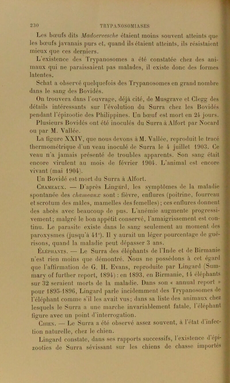 Les bœufs dits Mcidoereesche étaient moins souvent atteints que les bœufs javanais purs et, quand ils étaient atteints, ils résistaient mieux que ces derniers. L'existence des Trypanosomes a été constatée chez des ani- 1 maux qui ne paraissaient pas malades, il existe donc des formes latentes. Scbat a observé quelquefois des Trypanosomes en grand nombre dans le sang des Bovidés. On trouvera dans l’ouvrage, déjà cité, de Musgrave et Clegg des détails intéressants sur l’évolution du Surra chez les Bovidés pendant l’épizootie des Philippines. Un bœuf est mort en 24 jours. Plusieurs Bovidés ont été inoculés du Surra à Alfort par Nocard ou par M. Vallée. La figure XXIV, que nous devons àM. Vallée, reproduit le tracé thermométrique d’un veau inoculé de Surra le 4 juillet 1903. Ce veau n’a jamais présenté de troubles apparents. Son sang était encore virulent au mois de février 1904. L’animal est encore vivant (mai 1904). Un Bovidé est mort du Surra à Alfort. Chameaux. — D’après Lingard, les symptômes de la maladie spontanée des chameaux sont : fièvre, enflures (poitrine, fourreau et scrotum îles mâles, mamelles des femelles) ; ces enflures donnent des abcès avec beaucoup de pus. L'anémie augmente progressi- vement; malgré le bon appétit conservé, l’amaigrissement est con- tinu. Le parasite existe dans le sang seulement au moment des paroxysmes (jusqu’à 4P). 11 y aurait un léger pourcentage de gué- risons, quand la maladie peut dépasser 3 ans. Éléphants. — Le Surra des éléphants de l’Inde et de Birmanie n’est rien moins que démontré. Nous ne possédons à cet égard que l’affirmation de G. IL Evans, reproduite par Lingard (Suna- mary of further report, 1894) : en 1893, en Birmanie, 14 éléphants sur 32 seraient morts de la maladie. Dans son « animal report » pour 1893-1896, Lingard parle incidemment des Trypanosomes de l’éléphant comme s'il les avait vus; dans sa liste des animaux chez lesquels le Surra a une marche invariablement fatale, 1 éléphant figure avec un point d’interrogation. Chien. — Le Surra a été observé assez souvent, à l’état d infec- tion naturelle, chez le chien. Lingard constate, dans ses rapports successifs, l’existence d’épi- zooties de Surra sévissant sur les chiens de chasse importés