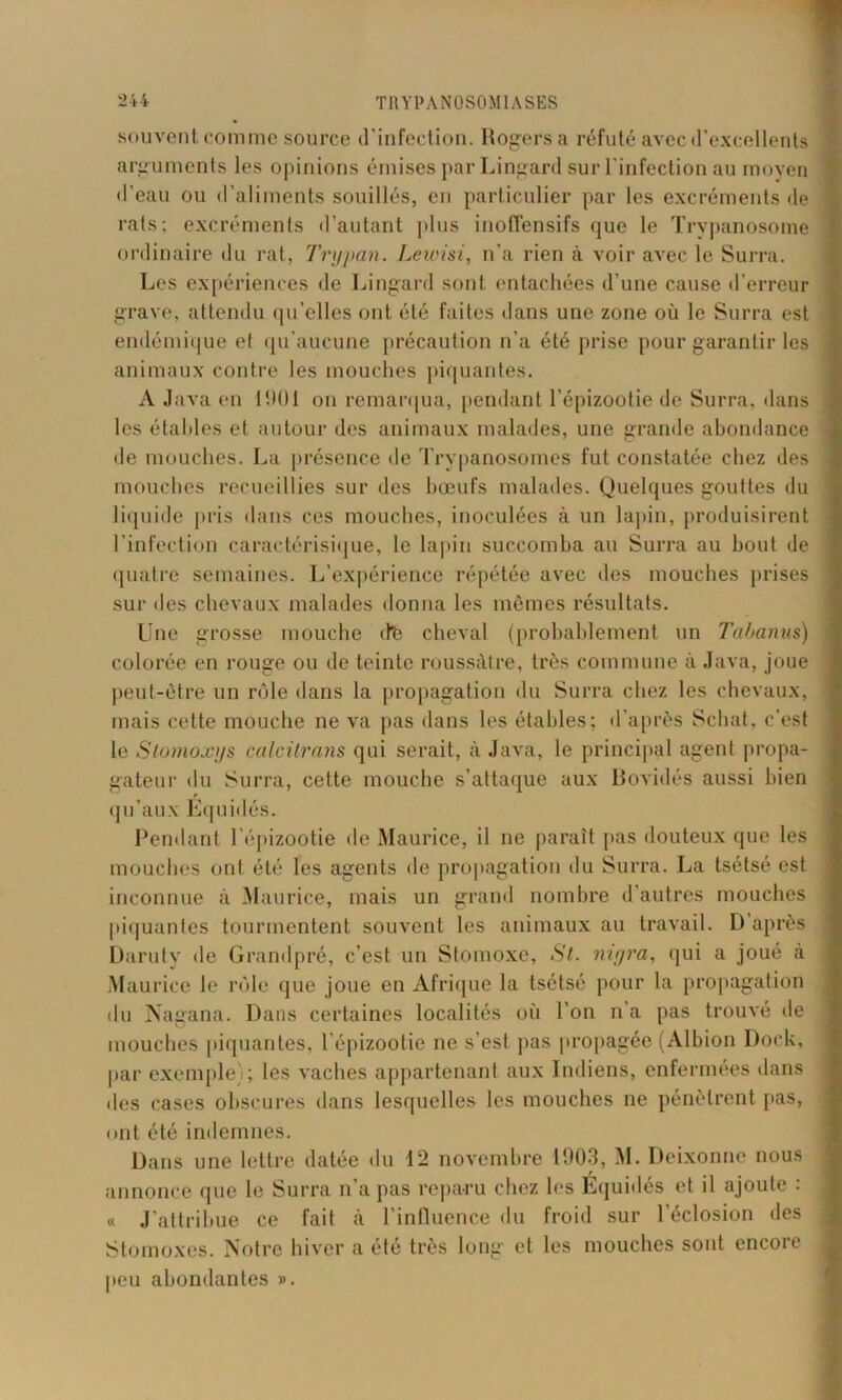 souvent comme source d’infection. Rogers a réfuté avec d’excellents arguments les opinions émises par Lingard sur l’infection au moyen d’eau ou d’aliments souillés, en particulier par les excréments de rais; excréments d’autant plus inoffensifs que le Trypanosome ordinaire du rat, Trypan. Lewisi, n'a rien à voir avec le Surra. Les expériences de Lingard sont entachées d’une cause «l’erreur grave, attendu qu’elles ont été faites dans une zone où le Surra est endémique et qu’aucune précaution n’a été prise pour garantir les animaux contre les mouches piquantes. A Java en 1901 on remarqua, pendant l’épizootie de Surra, dans les étaldes et autour des animaux malades, une grande abondance de mouches. La présence de Trypanosomes fut constatée chez des mouches recueillies sur des bœufs malades. Quelques gouttes du liquide pris dans ces mouches, inoculées à un lapin, produisirent l’infection caractérisique, le lapin succomba au Surra au bout de quatre semaines. L’expérience répétée avec des mouches prises sur des chevaux malades donna les mêmes résultats. Une grosse mouche d'h cheval (probablement un Tabanus) colorée en rouge ou de teinte roussàtre, très commune à Java, joue peut-être un rôle dans la propagation du Surra chez les chevaux, mais cette mouche ne va pas dans les étables; d’après Schat, c’est le Slomoxys calcitrans qui serait, à Java, le principal agent propa- gateur du Surra, cette mouche s’attaque aux Bovidés aussi bien qu’aux Equidés. Pendant l’épizootie de Maurice, il ne paraît pas douteux que les mouches ont été les agents «le propagation du Surra. La tsétsé est inconnue à Maurice, mais un grand nombre d’autres mouches piquantes tourmentent souvent les animaux au travail. D’après Daruty de Grandpré, c’est un Stomoxe, St. nigra, qui a joué à Maurice le rôle que joue en Afrique la tsétsé pour la propagation du Nagana. Dans certaines localités où l’on n’a pas trouvé de mouches piquantes, l’épizootie ne s’est pas propagée (Albion Dock, par exemple}; les vaches appartenant aux Indiens, enfermées dans des cases obscures dans lesquelles les mouches ne pénètrent pas, ont été indemnes. Dans une lettre datée «lu 12 novembre 1903, M. Deixonne nous annonce que le Surra n’a pas reparu chez les Équidés et il ajoute : « J’attribue ce fait à l’influence du froid sur l’éclosion des Stomoxes. Notre hiver a été très long et les mouches sont encore peu abondantes ».