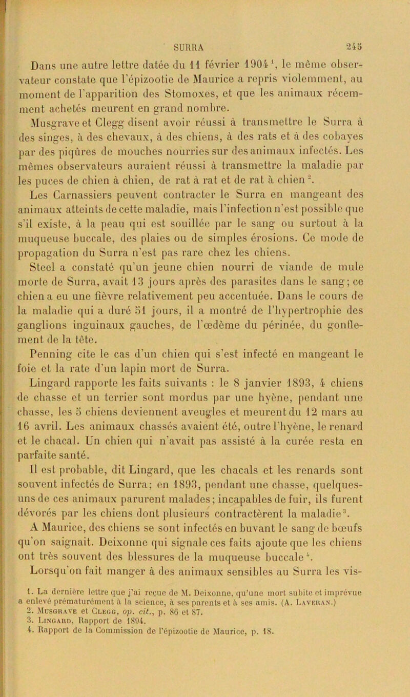 Dans une autre lettre datée du 11 février 1904 *, le même obser- vateur constate que l’épizootie de Maurice a repris violemment, au moment de l’apparition des Stomoxes, et que les animaux récem- ment achetés meurent en grand nombre. Musgrave et Clegg disent avoir réussi à transmettre le Surra à des singes, à des chevaux, à des chiens, à des rats et à des cobayes par des piqûres de mouches nourries sur des animaux infectés. Les mêmes observateurs auraient réussi à transmettre la maladie par les puces de chien à chien, de rat à rat et de rat à chien -. Les Carnassiers peuvent contracter le Surra en mangeant des animaux atteints de cette maladie, mais l’infection n’est possible que s'il existe, à la peau qui est souillée par le sang ou surtout à la muqueuse buccale, des plaies ou de simples érosions. Ce mode de propagation du Surra n’est pas rare chez les chiens. Steel a constaté qu’un jeune chien nourri de viande de mule morte de Surra, avait 13 jours après des parasites dans le sang; ce chien a eu une fièvre relativement peu accentuée. Dans le cours de la maladie qui a duré 51 jours, il a montré de l’hypertrophie des ganglions inguinaux gauches, de l’œdème du périnée, du gonfle- ment de la tête. Penning cite le cas d’un chien qui s’est infecté en mangeant le foie et la rate d’un lapin mort de Surra. Lingard rapporte les faits suivants : le 8 janvier 1893, 4 chiens de chasse et un terrier sont mordus par une hyène, pendant une chasse, les 5 chiens deviennent aveugles et meurent du 12 mars au 16 avril. Les animaux chassés avaient été, outre l'hyène, le renard et le chacal. Un chien qui n’avait pas assisté à la curée resta en parfaite santé. Il est probable, dit Lingard, que les chacals et les renards sont souvent infectés de Surra; en 1893, [tendant une chasse, quelques- uns de ces animaux parurent malades; incapables de fuir, ils furent dévorés par les chiens dont plusieurs contractèrent la maladie3. A Maurice, des chiens se sont infectés en buvant le sang de bœufs qu’on saignait. Deixonne qui signale ces faits ajoute que les chiens ont très souvent des blessures de la muqueuse buccale \ Lorsqu’on fait manger à des animaux sensibles au Surra les vis- 1. La dernière lettre que j’ai reçue de M. Deixonne, qu’une mort subite et imprévue a enlevé prématurément à la science, à ses parents et à ses amis. (A. Laveras.) 2. Musgrave et Clegg, op. cit., p. 80 et 87. 3. Lingard, Rapport de 1894. 4. Rapport de la Commission de l’épizootie de Maurice, p. 18.