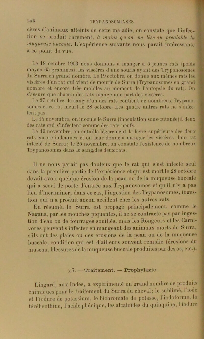 cèrcs <1 animaux atteints de cette maladie, on constate que l’infec- tion se produit rarement, à moins qu'on ne lèse au préalable la muqueuse buccale. L’expérience suivante nous paraît intéressante à ce point de vue. Le 18 octobre 1903 nous donnons à manger à ü jeunes rats (poids moyen 63 grammes), les viscères d’une souris ayant des Trypanosomes du Surra en grand nombre. Le 19 octobre, on donne aux mêmes rats les viscères d’un rat qui vient de mourir de Surra (Trypanosomes en grand nombre et encore très mobiles au moment de l'autopsie du rat). On s'assure que chacun des rats mange une part des viscères. Le 27 octobre, le sang d’un des rats contient de nombreux Trypano- somes et ce rat meurt le 28 octobre Les quatre autres rats ne s’infec- tent pas. Le 14 novembre, on inocule le Surra (inoculation sous-cutanée) à deux des rats qui s’infectent comme des rats neufs. Le 19 novembre, on entaille légèrement la lèvre supérieure des deux rats encore indemnes et on leur donne à manger les viscères d'un rat infecté de Surra ; le 23 novembre, on constate l’existence de nombreux Trypanosomes dans le sa rigides deux rats. Il ne nous paraît pas douteux que le rat qui s’est infecté seul dans la première partie de l’expérience et qui est mort le 28 octobre devait avoir quelque érosion de la peau ou de la muqueuse buccale qui a servi de porte d’entrée aux Trypanosomes et qu’il n’y a pas lieu d’incriminer, dans ce cas, l’ingestion des Trypanosomes, inges- tion qui n’a produit aucun accident chez les autres rats. En résumé, le Surra est propagé principalement, comme le Nagana, par les mouches piquantes, il ne se contracte pas par inges- tion d’eau ou de fourrages souillés, mais les Rongeurs et les Carni- vores peuvent s’infecter en mangeant des animaux morts du Surra, j s’ils ont des plaies ou des érosions de la peau ou de la muqueuse j buccale, condition qui est d’ailleurs souvent remplie (érosions du museau, blessures de la muqueuse buccale produites par des os, etc.). § 7. — Traitement. — Prophylaxie. Lingard, aux Indes, a expérimenté un grand nombre de produits chimiques pour le traitement du Surra du cheval; le sublimé, 1 iode et l’iodure de potassium, le bichromate de potasse, l'iodoforme, la térébenthine, l’acide phénique, les alcaloïdes du quinquina,! iodure