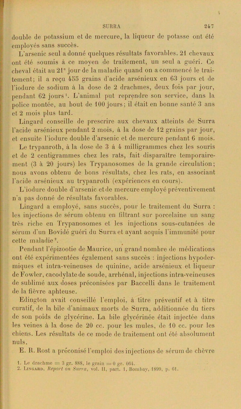 I SURIIA 247 double de potassium et de mercure, la liqueur de potasse ont été employés sans succès. L’arsenic seul adonné quelques résultats favorables. 21 chevaux ont été soumis à ce moyen de traitement, un seul a guéri. Ce cheval était au 21e jour de la maladie quand on a commencé le trai- tement; il a reçu 4oo grains d’acide arsénieux en 63 jours et de l’iodure de sodium à la dose de 2 drachmes, deux fois par jour, pendant 62 jours'. L’animal put reprendre son service, dans la police montée, au bout de 100 jours; il était en bonne santé 3 ans et 2 mois plus tard. Lingard conseille de prescrire aux chevaux atteints de Surra l’acide arsénieux pendant 2 mois, à la dose de 12 grains par jour, et ensuite l’iodure double d’arsenic et de mercure pendant 6 mois. Le trypanroth, à la dose de 3 à 4 milligrammes chez les souris et de 2 centigrammes chez les rats, fait disparaître temporaire- ment (3 à 20 jours) les Trypanosomes de la grande circulation; nous avons obtenu de bons résultats, chez les rats, en associant l’acide arsénieux au trypanroth (expériences en cours). L’iodure double d’arsenic etde mercure employé préventivement n’a pas donné de résultats favorables. Lingard a employé, sans succès, pour le traitement du Surra : les injections de sérum obtenu en filtrant sur porcelaine un sang très riche en Trypanosomes et les injections sous-cutanées de sérum d’un Bovidé guéri du Surra et ayant acquis l’immunité pour cette maladie2. » Pendant l’épizootie de Maurice, un grand nombre do médications ont été expérimentées également sans succès : injections hypoder- miques et intra-veineuses «le quinine, acide arsénieux et liqueur deFowler, cacodylate de soude, arrhénal, injections intra-veineuses de sublimé aux doses préconisées par Baccelli dans le traitement île la fièvre aphteuse. Edington avait conseillé l’emploi, à titre préventif et à titre curatif, de la bile d’animaux morts de Surra, additionnée du tiers de son poids de glycérine. La bile glycérinée était injectée dans les veines à la dose de 20 ce. pour les mules, de 10 cc. pour les chiens. Les résultats de ce mode de traitement ont été absolument nuis. E. H. Rost a préconisé l’emploi des injections de sérum de chèvre 1. Le drachme = 3 gr. 888, le grain =0 gr. 004.