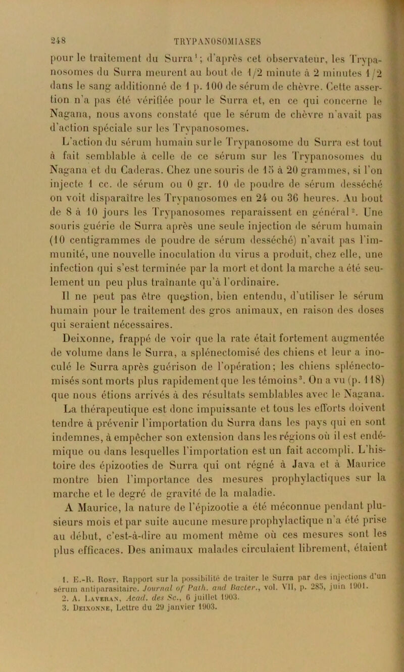 pour le traitement du Surra1 2 3; d’après eet observateur, les Trypa- nosomes du Surra meurent au bout de t/2 minute à 2 minutes t 2 dans le sang additionné de ! p. 100 de sérum de chèvre. Cette asser- tion n’a pas été vérifiée pour le Surra et, en ce qui concerne le Nagana, nous avons constaté que le sérum de chèvre n’avait pas d’action spéciale sur les Trypanosomes. L’action du sérum humain surle Trypanosome du Surra est tout à fait semblable à celle de ce sérum sur les Trypanosomes du Nagana et du Caderas. Chez une souris de io à 20 grammes, si l’on injecte i cc. de sérum ou 0 gr. 10 de poudre de sérum desséché on voit disparaître les Trypanosomes en 24 ou 3G heures. Au bout de 8 à 10 jours les Trypanosomes reparaissent en général -. Une souris guérie de Surra après une seule injection de sérum humain (10 centigrammes de poudre de sérum desséché) n’avait pas l’im- munité, une nouvelle inoculation du virus a produit, chez elle, une infection qui s’est terminée par la mort et dont la marche a été seu- lement un peu plus traînante qu’à l’ordinaire. Il ne peut pas être question, bien entendu, d’utiliser le sérum humain pour le traitement des gros animaux, en raison «les doses qui seraient nécessaires. Deixonne, frappé de voir que la rate était fortement augmentée de volume dans le Surra, a splénectomisé des chiens et leur a ino- culé le Surra après guérison de l’opération; les chiens splénecto- misés sont morts plus rapidementque les témoins*. On a vu (p. 118) que nous étions arrivés à des résultats semblables avec le Nagana. La thérapeutique est donc impuissante et tous les efforts doivent tendre à prévenir l’importation du Surra dans les pays qui en sont indemnes, à empêcher son extension dans les régions où il est endé- mique ou dans lesquelles l’importation est un fait accompli. L’his- toire des épizooties de Surra qui ont régné à Java et à Maurice montre bien l’importance des mesures prophylactiques sur la marche et le degré de gravité de la maladie. À Maurice, la nature de l’épizootie a été méconnue pendant plu- sieurs mois et par suite aucune mesure prophylactique n’a été prise au début, c’est-à-dire au moment même où ces mesures sont les plus efficaces. Des animaux malades circulaient librement, étaient 1. E.-R. Rost, Rapport sur la possibilité do traiter le Surra par des injections d’un sérum antiparasitaire. Journal of Path. and liacler., vol. VII, p. 285, juin 1901. 2. A. Lavehan, Acad, des Sc., G juillet 1903. 3. Deixonne, Lettre du 29 janvier 1903.