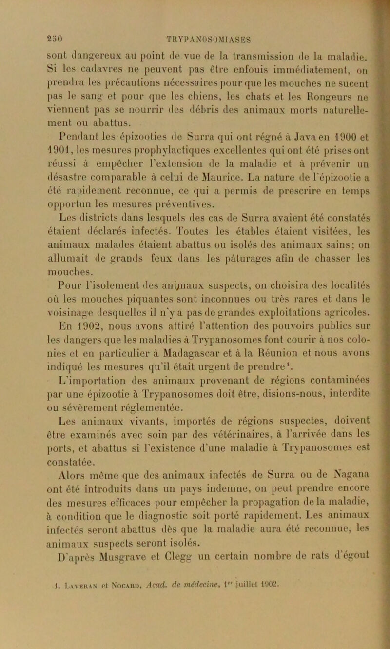 sont dangereux au point de vue de la transmission «le la maladie. Si les cadavres ne peuvent pas être enfouis immédiatement, on prendra les précautions nécessaires pour que les mouches ne sucent pas le sang et pour que les chiens, les chats et les Rongeurs ne viennent pas se nourrir des débris des animaux morts naturelle- ment ou abattus. Pendant les épizooties de Surra qui ont régné à Java en 1900 et 1901, les mesures prophylactiques excellentes qui ont été prises ont réussi à empêcher l’extension de la maladie et à prévenir un désastre comparable à celui de Maurice. La nature île l’épizootie a été rapidement reconnue, ce qui a permis de prescrire en temps opportun les mesures préventives. Les districts dans lesquels des cas de Surra avaient été constatés étaient déclarés infectés. Toutes les étables étaient visitées, les animaux malades étaient abattus ou isolés des animaux sains; on allumait de grands feux dans les pâturages afin de chasser les mouches. Pour l'isolement des ani/naux suspects, on choisira des localités où les mouches piquantes sont inconnues ou très rares et dans le voisinage desquelles il n'y a pas de grandes exploitations agricoles. En 1902, nous avons attiré l’attention des pouvoirs publics sur les dangers que les maladies à Trypanosomes font courir à nos colo- nies et en particulier à Madagascar et à la Réunion et nous avons indiqué les mesures qu’il était urgent de prendre1. L’importation des animaux provenant de régions contaminées par une épizootie à Trypanosomes doit être, disions-nous, interdite ou sévèrement réglementée. Les animaux vivants, importés de régions suspectes, doivent être examinés avec soin par des vétérinaires, à l’arrivée dans les ports, et abattus si l’existence d’une maladie à Trypanosomes est constatée. Alors même que des animaux infectés de Surra ou de Nagana ont été introduits dans un pays indemne, on peut prendre encore des mesures efficaces pour empêcher la propagation delà maladie, à condition que le diagnostic soit porté rapidement. Les animaux infectés seront abattus dès que la maladie aura été reconnue, les animaux suspects seront isolés. D’après Musgrave et Glegg un certain nombre de rats d’égout 1. Lavbran et Nocard, Acad, de médecine, 1 juillet 1902.