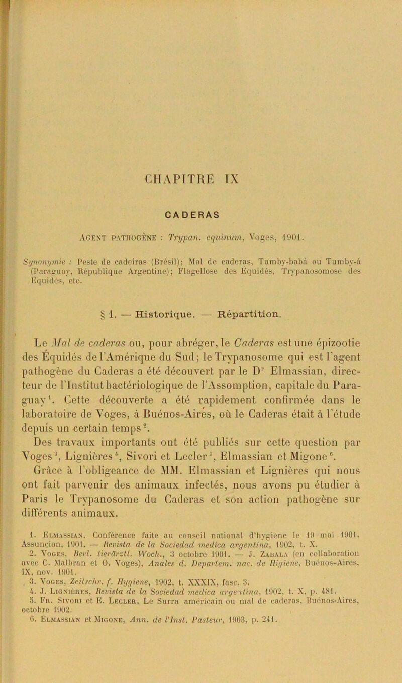 CHAPITRE IX CADERAS Agent pathogène : Trypan. equinum, Voges, 1901. Synonymie : Peste de cadeiras (Brésil); Mal de caderas, Tumby-babà ou Tumby-â (Paraguay, République Argentine); Flagellose des Équidés, Trypanosomôse des Équidés, etc. § 1. — Historique. — Répartition. Le Mal de caderas ou, pour abréger, le Caderas est une épizootie des Equidés de l'Amérique du Sud; le Trypanosome qui est l’agent pathogène du Caderas a été découvert par le Dr Elmassian, direc- teur de l'Institut bactériologique de l’Assomption, capitale du Para- guay1. Cette découverte a été rapidement confirmée dans le laboratoire de Voges, à Buénos-Aires, où le Caderas était à l’étude depuis un certain temps2. Des travaux importants ont été publiés sur cette question par Voges3, Lignières4 5, Sivori et Lecler3, Elmassian et Migone6. Grâce à l’obligeance de MM. Elmassian et Lignières qui nous ont fait parvenir des animaux infectés, nous avons pu étudier à Paris le Trypanosome du Caderas et son action pathogène sur différents animaux. 1. Elmassian. Conférence faite au conseil national d’hygiène le li) mai 1901. Assunçion, 1901. — lievista de la Sociedad medica argentina, 1902, t. X. 2. Voges, Berl. tierürztl. XVoch., 3 octobre 1901. — J. Zabala (en collaboration avec C. Malbran et O. Voges), Anales d. Deparlem. nac. de lligiene, Buénos-Aires, IX, nov. 1901. 3. Voges, Zeitschr. f. Hygiene, 1902. t. XXXIX, fasc. 3. 4. J. Lignières, lievista de la Sociedad medica argentina, 1902, t. X, p. 4SI. 5. Fr. Sivori et E. Lecler, Le Surra américain ou mal de caderas, Buénos-Aires, octobre 1902.