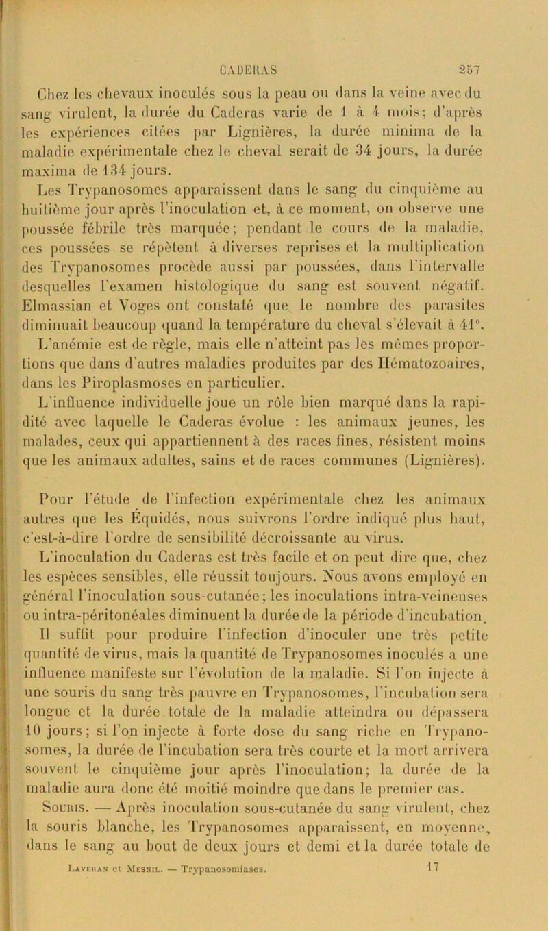 Chez les chevaux inoculés sous la peau ou dans la veine avec du sang virulent, la durée du Caderas varie de 1 à 4 mois; d’après les expériences citées par Lignières, la durée minima de la maladie expérimentale chez le cheval serait de 34 jours, la durée maxima de 134 jours. Les Trypanosomes apparaissent dans le sang du cinquième au huitième jour après l’inoculation et, à ce moment, on observe une poussée fébrile très marquée; pendant le cours de la maladie, ces poussées se répètent à diverses reprises et la multiplication des Trypanosomes procède aussi par poussées, dans l’intervalle desquelles l’examen histologique du sang est souvent négatif. Elmassian et Yoges ont constaté que le nombre des parasites diminuait beaucoup quand la température du cheval s’élevait à 41°. L’anémie est de règle, mais elle n’atteint pas les mêmes propor- tions que dans d’autres maladies produites par des Hématozoaires, dans les Piroplasmoses en particulier. L’influence individuelle joue un rôle bien marqué dans la rapi- dité avec laquelle le Caderas évolue : les animaux jeunes, les malades, ceux qui appartiennent à des races fines, résistent moins que les animaux adultes, sains et de races communes (Lignières). Pour l’étude de l’infection expérimentale chez les animaux autres que les Equidés, nous suivrons l’ordre indiqué plus haut, c’est-à-dire l’ordre de sensibilité décroissante au virus. L'inoculation du Caderas est très facile et on peut dire que, chez les espèces sensibles, elle réussit toujours. Nous avons employé en général l’inoculation sous-cutanée; les inoculations intra-veineuses ou intra-péritonéales diminuent la durée de la période d’incubation. Il suffit pour produire l’infection d’inoculer une très pelite quantité de virus, mais la quantité de Trypanosomes inoculés a une influence manifeste sur l’évolution de la maladie. Si l’on injecte à une souris du sang très pauvre en Trypanosomes, l’incubation sera longue et la durée totale de la maladie atteindra ou dépassera 10 jours; si l’on injecte à forte dose du sang riche en Trypano- somes, la durée de l’incubation sera très courte et la mort arrivera souvent le cinquième jour après l’inoculation; la durée de la maladie aura donc été moitié moindre que dans le premier cas. Souris. — Après inoculation sous-cutanée du sang virulent, chez la souris blanche, les Trypanosomes apparaissent, en moyenne, dans le sang au bout de deux jours et demi et la durée totale de Lavera» et Mesnil. — Trypanosomiases. 17