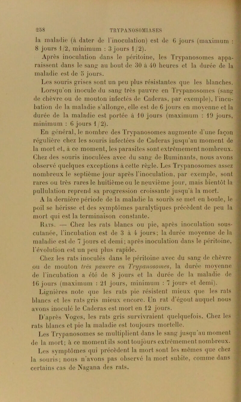 la maladie (à dater de l'inoculation) est de 6 jours (maximum : 8 jours 1/2, minimum : 3 jours 1/2). Après inoculation dans le péritoine, les Trypanosomes appa- raissent dans le sang- au bout de 30 à 40 heures et la durée de la maladie est de 5 jours. Les souris grises sont un peu plus résistantes que les blanches. Lorsqu’on inocule du sang très pauvre en Trypanosomes (sang de chèvre ou de mouton infectés de Caderas, par exemple), l’incu- bation de la maladie s’allonge, elle est de G jours en moyenne et la durée de la maladie est portée à 10 jours (maximum : 19 jours, minimum : G jours 1/2). En général, le nombre des Trypanosomes augmente d’une façon régulière chez les souris infectées de Caderas jusqu’au moment de la mort et, à ce moment, les parasites sont extrêmement nombreux, ('.liez des souris inoculées avec «lu sang de Ruminants, nous avons observé quelques exceptions à cette règle. Les Trypanosomes assez nombreux le septième jour après l’inoculation, par exemple, sont rares ou très rares le huitième ou le neuvième jour, mais bientôt la pullulation reprend sa progression croissante jusqu’à la mort. A la dernière période de la maladie la souris se met en boule, le poil se hérisse et des symptômes paralytiques précèdent de peu la mort qui est la terminaison constante. Rats. — Chez les rats blancs ou pie, après inoculation sous- cutanée, l’incubation est de 3 à 4 jours; la durée moyenne de la maladie est de 7 jours et demi; après inoculation dans le péritoine, l’évolution est un peu plus rapide. Chez les rats inoculés dans le péritoine avec du sang de chèvre on de mouton très pauvre en Trypanosomes, la durée moyenne de l’incubation a été de 8 jours et la durée de la maladie «le 16 jours (maximum : 21 jours, minimum : 7 jours et demi). Lignières note que les rats pie résistent mieux que les rats blancs et les rats gris mieux encore. Un rat d’égout auquel nous avons inoculé le Caderas est mort en 12 jours. D’après Voges, les rats gris survivraient quelquefois. Chez les rats blancs et pie la maladie est toujours mortelle. Les Trypanosomes se multiplient dans le sang jusqu’au moment de la mort; à ce moment ils sont toujours extrêmement nombreux. Les symptômes qui précèdent la mort sont les mêmes que chez la souris; nous n’avons pas observé la mort subite, comme dans certains cas de Nagana des rats.