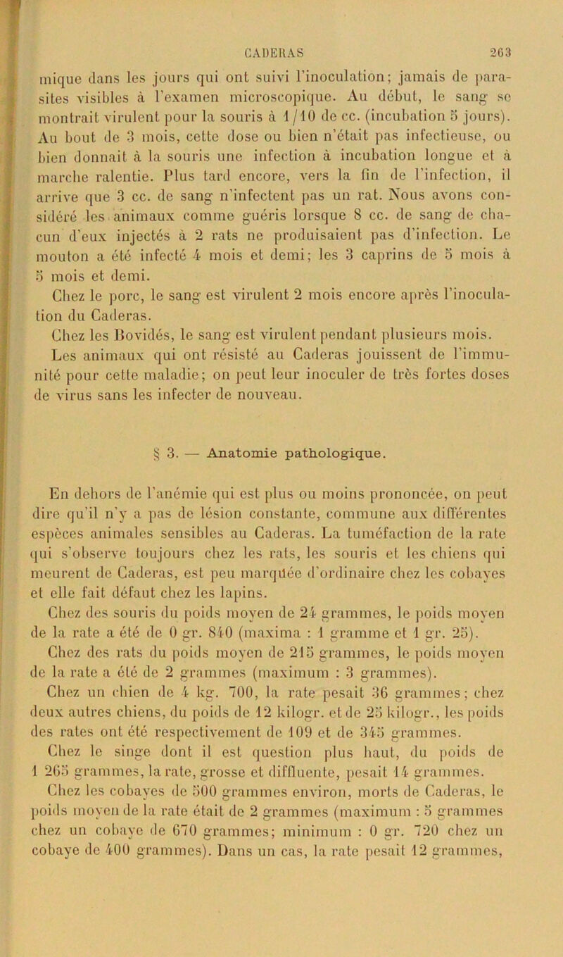 miquc dans les jours qui ont suivi l’inoculation; jamais de para- sites visibles à l’examen microscopique. Au début, le sang se montrait virulent pour la souris à 1 /10 de cc. (incubation 5 jours). Au bout de 3 mois, cette dose ou bien n’était pas infectieuse, ou bien donnait à la souris une infection à incubation longue et à marche ralentie. Plus tard encore, vers la fin de l’infection, il arrive que 3 cc. de sang n’infectent pas un rat. Nous avons con- sidéré les animaux comme guéris lorsque 8 cc. de sang de cha- cun d’eux injectés à 2 rats ne produisaient pas d’infection. Le mouton a été infecté 4 mois et demi; les 3 caprins de 5 mois à 5 mois et demi. Chez le porc, le sang est virulent 2 mois encore après l’inocula- tion du Caderas. Chez les Bovidés, le sang est virulent pendant plusieurs mois. Les animaux qui ont résisté au Caderas jouissent de l’immu- nité pour cette maladie; on peut leur inoculer de très fortes doses de virus sans les infecter de nouveau. § 3. — Anatomie pathologique. En dehors de l’anémie qui est plus ou moins prononcée, on peut dire qu’il n’y a pas de lésion constante, commune aux différentes espèces animales sensibles au Caderas. La tuméfaction de la rate qui s’observe toujours chez les rats, les souris et les chiens qui meurent de Caderas, est peu marquée d’ordinaire chez les cobayes et elle fait défaut chez les lapins. Chez des souris du poids moyen de 24 grammes, le poids moyen de la rate a été de 0 gr. 840 (maxima : 1 gramme et 1 gr. 25). Chez des rats du poids moyen de 215 grammes, le poids moyen de la rate a été de 2 grammes (maximum : 3 grammes). Chez un chien de 4 kg. 700, la rate pesait 36 grammes; chez deux autres chiens, du poids de 12 kilogr. et de 25 kilogr., les poids des rates ont été respectivement de 109 et de 345 grammes. Chez le singe dont il est question plus haut, du poids de 1 265 grammes, la rate, grosse et diffluente, pesait 14 grammes. Chez les cobayes de 500 grammes environ, morts de Caderas, le poids moyen de la rate était de 2 grammes (maximum : 5 grammes chez un cobaye de 670 grammes; minimum : 0 gr. 720 chez un cobaye de 400 grammes). Dans un cas, la rate pesait 12 grammes,