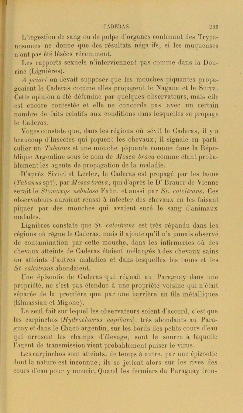 L’ingestion de sang ou de pulpe d'organes contenant des Trypa- nosomes ne donne que des résultats négatifs, si les muqueuses n’ont pas été lésées récemment. Les rapports sexuels n’interviennent pas comme dans la Dou- rine (Lignières). .-1 priori on devait supposer que les mouches piquantes propa- geaient le Caderas comme elles propagent le Nagana et le Surra. Cette opinion a été défendue par quelques observateurs, mais elle est encore contestée et elle ne concorde pas avec un certain nombre de faits relatifs aux conditions dans lesquelles se propage le Caderas. Voges constate que, dans les régions où sévit le Caderas, il y a beaucoup d’insectes qui piquent les chevaux; il signale en parti- culier un Tabanus et une mouche piquante connue dans la Répu- blique Argentine sous le nom de Mosca brava comme étant proba- blement les agents de propagation de la maladie. D’après Sivori et Lecler, le Caderas est propagé par les taons {Tabanus sp?), par Mosca brava, qui d’après le Dr Brauer de Vienne serait le Stomoxys nebulosa Fabr. et aussi par St. calcitrans. Ces observateurs auraient réussi à infecter des chevaux en les faisant piquer par des mouches qui avaient sucé le sang d’animaux malades. Lignières constate que St. calcitrans est très répandu dans les régions où règne le Caderas, mais il ajoute qu’il n’a jamais observé de contamination par cette mouche, dans les infirmeries où des chevaux atteints de Caderas étaient mélangés à des chevaux sains ou atteints d’autres maladies et dans lesquelles les taons et les St. calcitrans abondaient. Une épizootie de Caderas qui régnait au Paraguay dans une propriété, ne s’est pas étendue à une propriété voisine qui n’était séparée de la première que par une barrière en fils métalliques (Elmassian et Migone). Le seul fait sur lequel les observateurs soient d’accord, c’est que les carpinchos (Hydrochœrus capibara), très abondants au Para- guay et dans le Chaco argentin, sur les bords des petits cours d’eau qui arrosent les champs d’élevage, sont la source à laquelle l’agent de transmission vient probablement puiser le virus. Les carpinchos sont atteints, de temps à autre, par une épizootie dont la nature est inconnue; ils se jettent alors sur les rives des cours d’eau pour y mourir. Quand les fermiers du Paraguay trou-