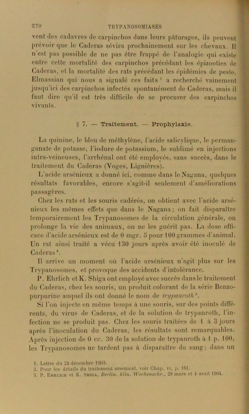 vent des cadavres de carpinchos dans leurs pâturages, ils peuvent prévoir que le Caderas sévira prochainement sur les chevaux. 11 n est pas possible de ne pas être frappé de l’analogie qui existe entre cette mortalité des carpinchos précédant les épizooties de Caderas, et la mortalité des rats précédant les épidémies de peste. Elmassian qui nous a signalé ces faits 1 2 a recherché vainement jusqu’ici des carpinchos infectés spontanément de Caderas, mais il faut dire qu'il est très difficile de se procurer des carpinchos vivants. § 7. — Traitement. — Prophylaxie. La quinine, le bleu de méthylène, l’acide salicylique, le perman- ganate de potasse, l’iodure de potassium, le sublimé en injections intra-veineuses, l’arrhénal ont été employés, sans succès, dans le traitement du Caderas (Voges, Lignières). L’acide arsénieux a donné ici, comme dans leNagana, quelques résultats favorables, encore s’agit-il seulement d’améliorations passagères. Chez les rats et les souris cadérés, on obtient avec l’acide arsé- nieux les mêmes effets que dans le Nagana; on fait disparaître temporairement les Trypanosomes de la circulation générale, on prolonge la vie des animaux, on ne les guérit pas. La dose effi- cace d’acide arsénieux est de 0 mgr. 5 pour 100 grammes d’animal. Un rat ainsi traité a vécu 130 jours après avoir été inoculé de Caderas *. Il arrive un moment où l’acide arsénieux n’agit plus sur les Trypanosomes, et provoque des accidents d’intolérance. P. Ehrlich et K. Shiga ont employé avec succès dans le traitement du Caderas, chez les souris, un produit colorant de la série Benzo- purpurine auquel ils ont donné le nom de trypanroth3. Si l’on injecte en même temps à une souris, sur des points diffé- rents, du virus de Caderas, et de la solution de trypanroth, l'in- fection ne se produit pas. Chez les souris traitées de 1 à 3 jours après l’inoculation du Caderas, les résultats sont remarquables. Après injection de 0 cc. 30 delà solution de trypanroth à 1 p. 100, les Trypanosomes ne tardent pas à disparaître du sang; dans un 1. Lettre du 24 décembre 101)3. 2. Pour les détails du traitement arsenical, voir Chap. vr, p. 101. 3. P. Ehrlich et K. Shiga, Berlin, klin. Wochenschr., 28 mars et 4 avril 1004.