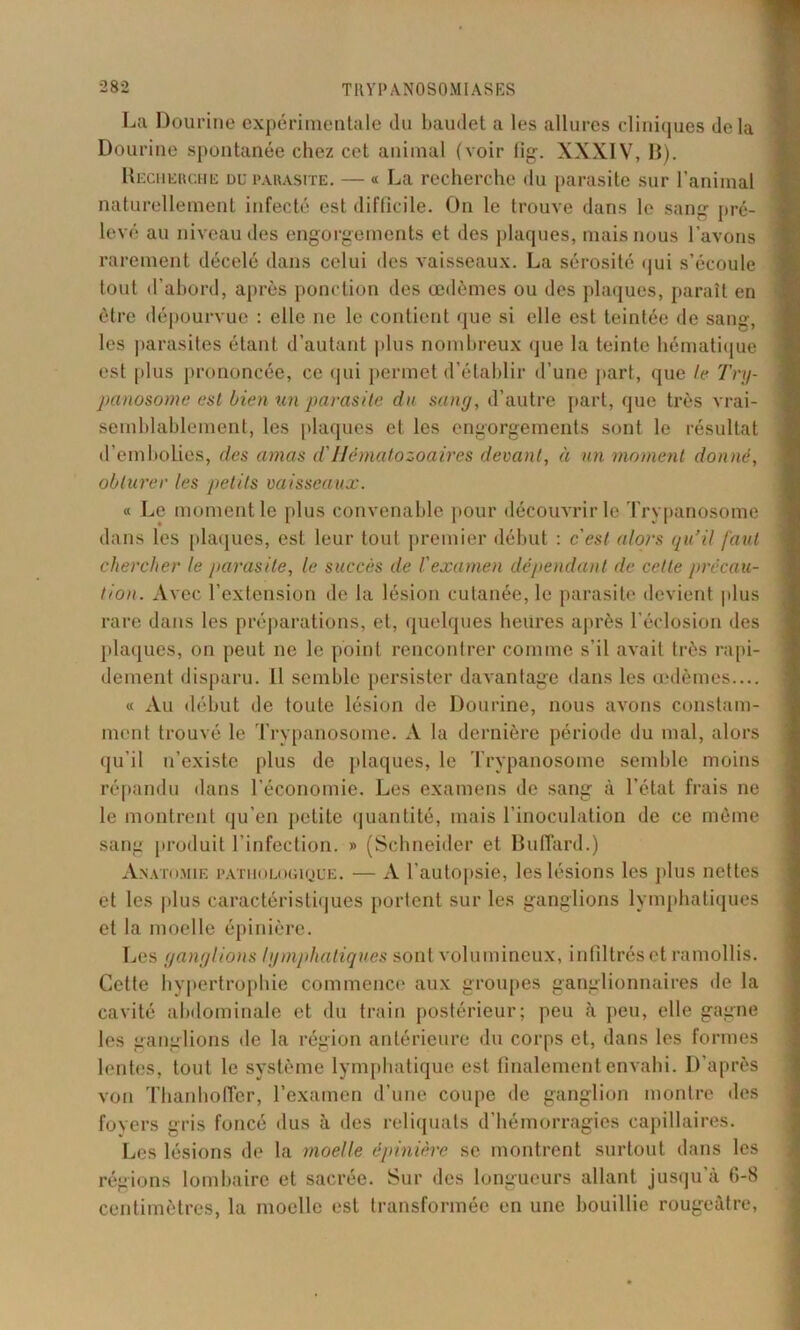La Dourine expérimentale du baudet a les allures cliniques delà Dourine spontanée chez cet animal (voir tig. XXXIV, B). Hecherche du parasite. — « La recherche du parasite sur l’animal naturellement infecté est difficile. On le trouve dans le sang pré- levé au niveau des engorgements et des plaques, mais nous l’avons rarement décelé dans celui des vaisseaux. La sérosité qui s’écoule tout d’abord, après ponction des œdèmes ou des plaques, paraît en être dépourvue : elle ne le contient que si elle est teintée de sang, les parasites étant d’autant plus nombreux que la teinte hématique est plus prononcée, ce qui permet d’établir d’une part, que le Try- panosome est bien un parasite du sang, d’autre part, que très vrai- semblablement, les plaques et les engorgements sont le résultat d’embolies, des amas d'Hématozoaires devant, à un moment donné, obturer les petits vaisseaux. « Le moment le plus convenable pour découvrir le Trypanosome dans les plaques, est leur tout premier début : c'est alors qu’il faut chercher te parasite, le succès de l'examen dépendant de cette précau- tion. Avec l’extension de la lésion cutanée, le parasite devient plus rare dans les préparations, et, quelques heures après l’éclosion des plaques, on peut ne le point rencontrer comme s’il avait très rapi- dement disparu. Il semble persister davantage dans les œdèmes.... « Au début de toute lésion de Dourine, nous avons constam- ment trouvé le Trypanosome. A la dernière période du mal, alors qu’il n’existe plus de plaques, le Trypanosome semble moins répandu dans l’économie. Les examens de sang à l’état frais ne le montrent qu'en petite quantité, mais l’inoculation de ce môme sanu produit l’infection. » (Schneider et Buffard.) Anatomie pathologique. — A l’autopsie, les lésions les plus nettes et les plus caractéristiques portent sur les ganglions lymphatiques et la moelle épinière. Les ganglions lymphatiques sont volumineux, infiltrés et ramollis. Cette hypertrophie commence aux groupes ganglionnaires de la cavité abdominale et du train postérieur; peu à peu, elle gagne les ganglions de la région antérieure du corps et, dans les formes lentes, tout le système lymphatique est finalement envahi. D’après von Thanhofier, l’examen d’une coupe de ganglion montre des foyers gris foncé dus à des reliquats d’hémorragies capillaires. Les lésions de la moelle épinière se montrent surtout dans les régions lombaire et sacrée. Sur des longueurs allant, jusqu’à G-8 centimètres, la moelle est transformée en une bouillie rougeâtre,