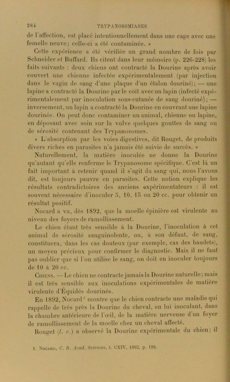 do 1 affection, est placé intentionnellement dans une cage avec une femelle neuve; celle-ci a été contaminée. » Cette expérience a été vérifiée un grand nombre de fois par Schneider et Buffard. Ils citent dans leur mémoire (p. 226-228) les faits suivants : deux chiens ont contracté la Dourine après avoir couvert une chienne infectée expérimentalement (par injection dans le vagin de sang d’une plaque d’un étalon douriné); —une lapine a contracté la Dourine par le coït avec un lapin (infecté expé- rimentalement par inoculation sous-cutanée de sang douriné); — inversement, un lapin a contracté la Dourine en couvrant une lapine dourinée. On peut donc contaminer un animal, chienne ou lapine, en déposant avec soin sur la vulve quelques gouttes de sang ou de sérosité contenant des Trypanosomes. « L’absorption par les voies digestives, dit Rouget, de produits divers riches en parasites n’a jamais été suivie de succès. » Naturellement, la matière inoculée ne donne la Dourine qu'aulant qu’elle renferme le Trypanosome spécifique. C’est là un fait important à retenir quand il s’agit du sang qui, nous l’avons dit, est toujours pauvre en parasites. Cette notion explique les résultats contradictoires des anciens expérimentateurs : il est souvent nécessaire d’inoculer 5, 10, lo ou 20 cc. pour obtenir un résultat positif. Nocard a vu, dès 1892, que la moelle épinière est virulente au niveau des foyers de ramollissement. Le chien étant très sensible à la Dourine, l’inoculation à cet animal de sérosité sanguinolente, ou, à son défaut, de sang, constituera, dans les cas douteux (par exemple, cas des baudets), un moyen précieux pour confirmer le diagnostic. Mais il ne faut pas oublier que si l’on utilise le sang, on doit en inoculer toujours de 10 à 20 cc. Chiens. — Le chien ne contracte jamais la Dourine naturelle; mais il est très sensible aux inoculations expérimentales de matière virulente d’Equidés dourinés. En 1892, Nocard1 montre que le chien contracte une maladie qui rappelle de très près la Dourine du cheval, en lui inoculant, dans la chambre antérieure de l’œil, de la matière nerveuse d un foyer de ramollissement de la moelle chez un cheval affecté. Rouget I. c.) a observé la Dourine expérimentale du chien; il 1. Nocahd, C. H. Acad. Sciences, t. CXIV, 1892, p. 188.