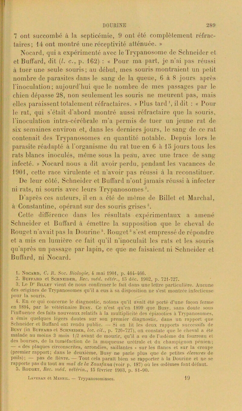 J 7 ont succombé à la septicémie, 9 ont été complètement réfrac- taires; 14 ont montré une réceptivité atténuée. » Nocard, qui a expérimenté avec le Trypanosome de Schneider et et BufTcird, dit (l. c., p. 162) : « Pour ma part, je n’ai pas réussi à tuer une seule souris; au début, mes souris montraient un petit nombre de parasites dans le sang de la queue, 6 à 8 jours après l’inoculation; aujourd’hui que le nombre de mes passages par le chien dépasse 28, non seulement les souris ne meurent pas, mais elles paraissent totalement réfractaires. » Plus tard ', il dit : « Poul- ie rat, qui s’était d’abord montré aussi réfractaire que la souris, l’inoculation intra-cérébrale m’a permis de tuer un jeune rat de six semaines environ et, dans les derniers jours, le sang de ce rat contenait des Trypanosomes en quantité notable. Depuis lors le parasite réadapté à l’organisme du rat tue en G à lojours tous les rats blancs inoculés, même sous la peau, avec une trace de sang 1^ infecté. » Nocard nous a dit avoir perdu, pendant les vacances de 1901, cette race virulente et n’avoir pas réussi à la reconstituer. De leur côté, Schneider et Buffard n’ont jamais réussi à infecter ni rats, ni souris avec leurs Trypanosomes2. D’après ces auteurs, il en a été de même de Billet et Marchai, à Gonstantine, opérant sur des souris grises3. Cette différence dans les résultats expérimentaux a amené Schneider et Buffard à émettre la supposition que le cheval de Rouget n’avait pas la Dourine G Rouget5 s’est empressé de répondre et a mis en lumière ce fait qu’il n’inoculait les rats et les souris qu’après un passage par lapin, ce que ne faisaient ni Schneider et Buffard, ni Nocard. 1. Nocard, C. R. Soc. Biolor/ie, 4 mai 1901, p. 404-400. 2. Buffard et Schneider, liée. méd. vêler., lo déc. 1902, p. 721-727. 3. Le Dr Bii.let vient de nous confirmer le fait dans une lettre particulière. Aucune des origines de Trypanosomes qu’il a eus à sa disposition ne s’est montrée infectieuse pour la souris. 4. En ce qui concerne le diagnostic, notons qu’il avait été porté d’une façon ferme en 1894, par le vétérinaire Büsy. Ce n’est qu’en 1899 que Busy, sans doute sous l’influence des faits nouveaux relatifs à la multiplicité des épizooties à Trypanosomes, a émis quelques légers doutes sur son premier diagnostic, dans un rapport que Schneider et Buffard ont rendu public. — Si on lit les deux rapports successifs de Busy (in Buffard et Schneider, loc.cit., p. 720-727), on constate que le cheval a été malade au moins 3 mois 1/2 avant de mourir, qu’il a eu de l’œdème du fourreau et des bourses, de la tuméfaction de la muqueuse urétrale et du champignon pénien; — « des plaques circonscrites, arrondies, saillantes » sur les lianes et sur la croupe (premier rapport; dans le deuxième, Busy ne parle plus que de petites êlevures de poils); — pas de fièvre. — Tout cela parait bien se rapporter à la Dourine et ne se rapporte pas du tout au mal de la Zousfana (voir p. 187) où les œdèmes font défaut. 5. Rouget, Rec. méd. vétérin., 15 février 1903, p. 81-90. Lavehan et Mesnil. — Trypanosomiases. 19