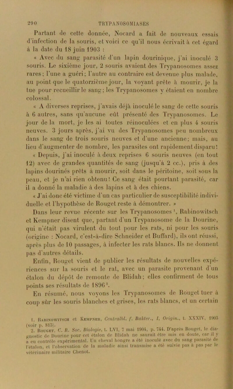 Partant de cette donnée, Nocard a fait de nouveaux essais d'infection de la souris, et voici ce qu’il nous écrivait à cet égard à la date du 18 juin 1903 : « Avec du sang parasité d’un lapin dourinique, j'ai inoculé 3 souris. Le sixième jour, 2 souris avaient des Trypanosomes assez rares; l’une a guéri; l’autre au contraire est devenue plus malade, au point que le quatorzième jour, la voyant prête à mourir, je la tue pour recueillir le sang; les Trypanosomes y étaient en nombre colossal. « A diverses reprises, j’avais déjà inoculé le sang de cette souris à G autres, sans qu’aucune eût présenté des Trypanosomes. Le jour de la mort, je les ai toutes réinoculées et en plus 4 souris neuves. 3 jours après, j’ai vu des Trypanosomes peu nombreux dans le sang de trois souris neuves et d’une ancienne; mais, au lieu d’augmenter de nombre, les parasites ont rapidement disparu! « Depuis, j'ai inoculé à deux reprises 6 souris neuves (en tout 12) avec de grandes quantités de sang (jusqu’à 2 cc.), pris à des lapins dourinés prêts à mourir, soit dans le péritoine, soit sous la peau, et je n'ai rien obtenu! Ce sang était pourtant parasité, car il a donné la maladie à des lapins et à des chiens. « J’ai donc été victime d’un cas particulier de susceptibilité indivi- duelle et l’hypothèse de Rouget reste à démontrer. » Dans leur revue récente sur les Trypanosomes \ Rabinowitsch et Kempner disent que, partant d’un Trypanosome de la Dourine, qui n’était pas virulent du tout pour les rats, ni pour les souris (origine : Nocard, c’est-à-dire Schneider et Du (Tard), ils ont réussi, après plus de 10 passages, à infecter les rats blancs. Ils ne donnent pas d’autres détails. Enfin, Rouget vient de publier les résultats de nouvelles expé- riences sur la souris et le rat, avec un parasite provenant d’un étalon du dépôt de remonte de Blidah; elles confirment de tous points ses résultats de 18961 2. En résumé, nous voyons les Trypanosomes de Rouget tuer à coup sûr les souris blanches et grises, les rats blancs, et un certain 1. Rabinowitsch et Kempner, Cenlralbl. f. Bakter., /, Origin., t. XXX1Y, 1903 (voir p. 815). 2. Rouget, C. B. Soc. Biologie, t. LVI, 7 mai 1901, p. 744. D’nprés Rouget, le dia- gnostic de Dourine pour cet étalon de Ulidah ne saurait être mis en doute, car il y o eu contrôle expérimental. Un cheval hongre a été inoculé avec du sang parasité de l’étalon, et l’observation de la maladie ainsi transmise a été suivie pas n pas par le vétérinaire militaire Chenot.