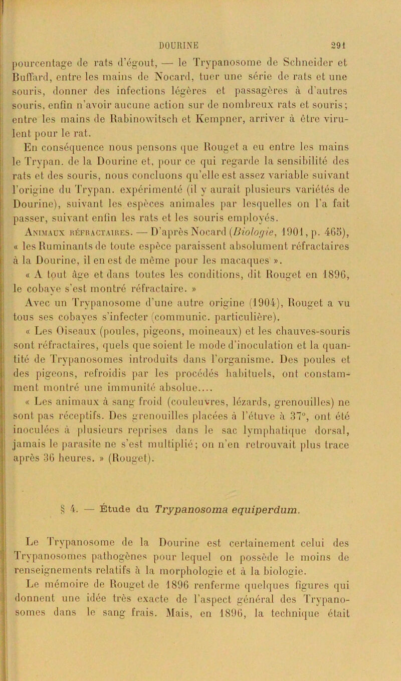 pourcentage de rats d’égout, — le Trypanosome de Schneider et Bu(Tard, entre les mains de Nocard, tuer une série de rats et une souris, donner des infections légères et passagères à d’autres souris, enfin n’avoir aucune action sur de nombreux rats et souris; entre les mains de Rabinowitsch et Kempner, arriver à être viru- lent pour le rat. En conséquence nous pensons que Rouget a eu entre les mains le Trypan. de la Dourine et, pour ce qui regarde la sensibilité des rats et des souris, nous concluons qu’elle est assez variable suivant l’origine du Trypan. expérimenté (il y aurait plusieurs variétés de Dourine), suivant les espèces animales par lesquelles on l’a fait passer, suivant enfin les rats et les souris employés. Animaux réfractaires.— D’après Nocard (Biologie, 1901, p. 465), « les Ruminants de toute espèce paraissent absolument réfractaires à la Dourine, il en est de même pour les macaques ». « A tout âge et dans toutes les conditions, dit Rouget en 1896, le cobaye s’est montré réfractaire. » Avec un Trypanosome d’une autre origine (1904), Rouget a vu tous ses cobayes s’infecter (communie, particulière). « Les Oiseaux (poules, pigeons, moineaux) et les chauves-souris sont réfractaires, quels que soient le mode d’inoculation et la quan- tité de Trypanosomes introduits dans l’organisme. Des poules et des pigeons, refroidis par les procédés habituels, ont constam- [ ment montré une immunité absolue « Les animaux à sang froid (couleuvres, lézards, grenouilles) ne sont pas réceptifs. Des grenouilles placées à l’étuve à 37°, ont été inoculées à plusieurs reprises dans le sac lymphatique dorsal, jamais le parasite ne s’est multiplié; on n’en retrouvait plus trace après 36 heures. » (Rouget). § 4. — Étude du Tvypanosoma equiperdum. Le Trypanosome de la Dourine est certainement celui des rl rypanosomes pathogènes pour lequel on possède le moins de renseignements relatifs à la morphologie et à la biologie. Le mémoire de Rouget de 1896 renferme quelques figures qui donnent une idée très exacte de l’aspect général des Trypano- somes dans le sang frais. Mais, en 1896, la technique était