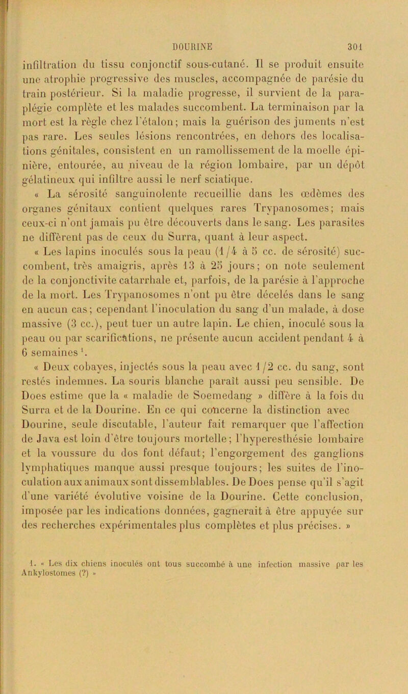 infiltration du tissu conjonctif sous-cutané. Il se produit ensuite une atrophie progressive des muscles, accompagnée de parésie du train postérieur. Si la maladie progresse, il survient de la para- plégie complète et les malades succombent. La terminaison par la mort est la règle chez l'étalon; mais la guérison des juments n’est pas rare. Les seules lésions rencontrées, en dehors des localisa- tions génitales, consistent en un ramollissement de la moelle épi- nière, entourée, au niveau de la région lombaire, par un dépôt gélatineux qui infiltre aussi le nerf sciatique. « La sérosité sanguinolente recueillie dans les œdèmes des organes génitaux contient quelques rares Trypanosomes; mais ceux-ci n’ont jamais pu être découverts dans le sang. Les parasites ne diffèrent pas de ceux du Surra, quant à leur aspect. « Les lapins inoculés sous la peau (1/4 à 5 cc. de sérosité) suc- combent, très amaigris, après 13 à 23 jours; on note seulement de la conjonctivite catarrhale et, parfois, de la parésie à l’approche de la mort. Les Trypanosomes n’ont pu être décelés dans le sang en aucun cas; cependant l’inoculation du sang d’un malade, à dose massive (3 cc.), peut tuer un autre lapin. Le chien, inoculé sous la peau ou par scarifications, ne présente aucun accident pendant 4 à 6 semaines ’. « Deux cobayes, injectés sous la peau avec 1/2 cc. du sang, sont restés indemnes. La souris blanche paraît aussi peu sensible. De Does estime que la « maladie de Soemedang » diffère à la fois du Surra et de la Dourine. En ce qui concerne la distinction avec Dourine, seule discutable, l’auteur fait remarquer que l’affection de Java est loin d’être toujours mortelle; l’hyperesthésie lombaire et la voussure du dos font défaut; l’engorgement des ganglions lymphatiques manque aussi presque toujours; les suites de l’ino- culation aux animaux sont dissemblables. De Does pense qu’il s’agit d’une variété évolutive voisine de la Dourine. Cette conclusion, imposée par les indications données, gagnerait à être appuyée sur des recherches expérimentales plus complètes et plus précises. » 1. « Les dix chiens inoculés ont tous succombé à une infection massive par les Ankyloslomes (?) »