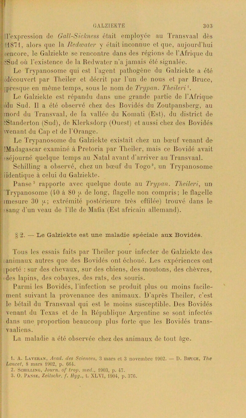 lll’expression de Gall-Sickness était employée au Transvaal dès 11871, alors que la Redwater y était inconnue et que, aujourd’hui ! . encore, le Galziekte se rencontre dans des régions de l’Afrique du sSud où l’existence de la Redwater n’a jamais été signalée. Le Trypanosome qui est l’agent pathogène du Galziekte a été découvert par Theiler et décrit par l’un de nous et par Bruce, Ipresque en même temps, sous le nom de Trypan. Tlieileri'. Le Galziekte est répandu dans une grande partie de l’Afrique Itidu Sud. Il a été observé chez des Bovidés du Zoutpansberg, au : mord du Transvaal, de la vallée du Komati (Est), du district de ' iStanderton (Sud), de Klerksdorp (Ouest) et aussi chez des Bovidés 3 wenant du Cap et de l’Orange. Le Trypanosome du Galziekte existait chez un bœuf venant de . ^Madagascar examiné à Pretoria par Theiler, mais ce Bovidé avait !-séjourné quelque temps au Natal avant d’arriver au Transvaal. Schilling a observé, chez un bœuf du Togo1 2, un Trypanosome iidentique à celui du Galziekte. Panse3 rapporte avec quelque doute au Trypan. Tlieileri, un Trypanosome (40 à 80 g de long, flagelle non compris; le flagelle imesure 30 g; extrémité postérieure très effilée) trouvé dans le ■sang d’un veau de l’ile de Mafia (Est africain allemand). § 2. — Le Galziekte est une maladie spéciale aux Bovidés. i Tous les essais faits par Theiler pour infecter de Galziekte des ; animaux autres que des Bovidés ont échoué. Les expériences ont ' iporté : sur des chevaux, sur des chiens, des moutons, des chèvres, i .(les lapins, des cobayes, des rats, des souris. Parmi les Bovidés, l’infection se produit plus ou moins facile- : ment suivant la provenance des animaux. D’après Theiler, c’est le bétail du Transvaal qui est le moins susceptible. Des Bovidés venant du Texas et de la République Argentine se sont infectés dans une proportion beaucoup plus forte que les Bovidés trans- | vaaliens. La maladie a été observée chez des animaux de tout âge. 1. A. Lavbran, Acad, des Sciences, 3 mars et 3 novembre 1902. — D. Bruce, The Lancet, 8 mars 1902, p. 604. 2. Schilling, Journ. of trop, med., 1903, p. 47. 3. O. Panse, Zeitschr. /'. Hyg., t. XLVI, 1904, p. 370.