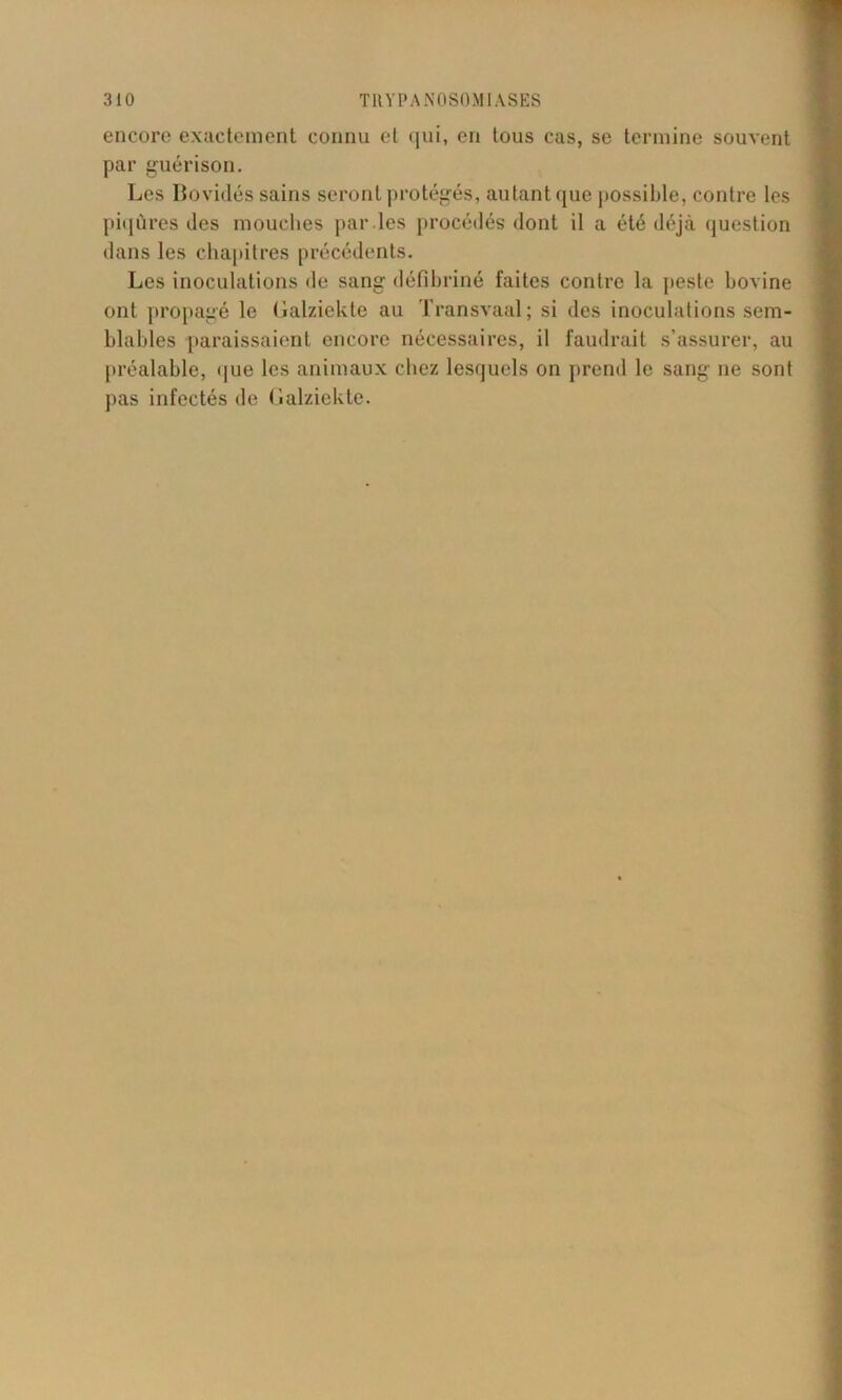 encore exactement connu et qui, en tous cas, se termine souvent par guérison. Les Bovidés sains seront protégés, autant que possible, contre les piqûres des mouches par les procédés dont il a été déjà question dans les chapitres précédents. Les inoculations de sang défibriné faites contre la peste bovine ont propagé le Galziekte au Transvaal; si des inoculations sem- blables paraissaient encore nécessaires, il faudrait s’assurer, au préalable, que les animaux chez lesquels on prend le sang ne sont pas infectés de Galziekte.